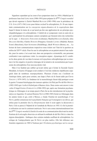 Signalons cependant qu’au cours d’un symposium réuni en 1956 à Madrid par le
professeur Juan José LOPEZ IBOR (1906-1991) pour préparer le IIème Congrès mondial
que devait organiser à Zurich Manfred BLEULER (1903-1996) sous la présidence de
C.G. JUNG (1871-1961) avec pour thème exclusif la schizophrénie, EY fit une impor-
tante communication sur La concepcion organo-dinamica de la esquizofrenia dans
lequel il donne la trame de ce qu’aurait pu être une application de ses principes psy-
chopathologiques à la schizophrénie. L’intérêt de ce symposium vient en outre de ce
qu’y participèrent les principaux auteurs européens qui faisaient alors des recherches
sur le sujet : J. BARAHONA FERNANDES (Lisbonne), Manfred BLEULER (Zurich), Julio
DELGADO (Séville), Charles DURAND (Prangins), Gonzalo LAFORA (Madrid), Ramon
SARRÓ (Barcelone), Kurt SCHNEIDER (Heidelberg), Jakob WYRSCH (Berne), etc… La
lecture de leurs communications respectives nous éclaire sur l’état de la question au
milieu du XXème siècle. Pour les uns le schizophrène est un patient atteint d’une mala-
die, pour les autres c’est avant tout, dans une perspective existentielle, une personne
confrontée à une expérience vitale. La conception organo - dynamique de EY combi-
ne les deux points de vue dans la mesure où la psychose schizophrénique par sa struc-
ture à la fois négative et positive témoigne de la tentative de reconstitution par la per-
sonne du schizophrène d’un nouveau destin vital.
Mais il ne faudrait pas oublier qu’avant même que n’éclate la Seconde Guerre
Mondiale, la Guerre d’Espagne avait conduit à l’exil des médecins républicains espa-
gnols dont de nombreux neuropsychiatres. Plusieurs d’entre eux s’exilèrent en
Amérique latine, après pour certains, une étape à Paris où ils furent aidés par Clovis
VINCENT ( 1879-1947). Le fondateur de la neurochirurgie faisait déjà pratiquer avant
la guerre l’examen histologique des tumeurs opérées à la Pitié par Pio del RIO ORTEGA
(1882-1945) qui s’exila à Oxford puis à Buenos-Aires. Deux noms sont encore à citer
:celui d’Angel GARMA ZUBIRAZETTA (1904-1993) qui, après une formation psychana-
lytique en Allemagne et un temps passé à Paris fut un des introducteurs de la psycha-
nalyse en Argentine. Et surtout Dionisio NIETO (1908-1985) formé en Allemagne dans
les années trente et qui, exilé à Mexico, y fonda l’Institut de neurobiologie. C’est
NIETO, parfait connaisseur de la psychiatrie française qu’il enseignait à ses élèves, qui
utilisa pour la première fois la chlorpromazine dont il avait appris la découverte à
Paris. Cela se passa à l’hôpital de la Castañeda de Mexico en 1955. Ce fut la premiè-
re utilisation sur tout le continent américain. NIETO sera connu internationalement lors
du IIéme Congrès mondial à Zurich à la suite de sa communication décrivant les modi-
fications de la névroglie observées en utilisant la méthode de del RIO ORTEGA dans les
régions diencéphalo - limbiques chez certains malades souffrant de schizophrénie. La
critique de l’antipsychiatrie que fit NIETO est plus tardive. Elle fait référence aux
Journées organisées en 1969 à Toulouse par L’Evolution psychiatrique sur la concep-
PRÉFACES
XIII
 