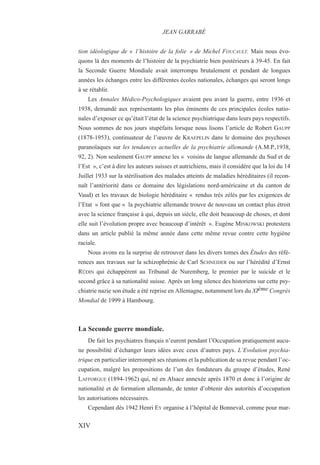 tion idéologique de « l’histoire de la folie » de Michel FOUCAULT. Mais nous évo-
quons là des moments de l’histoire de la psychiatrie bien postérieurs à 39-45. En fait
la Seconde Guerre Mondiale avait interrompu brutalement et pendant de longues
années les échanges entre les différentes écoles nationales, échanges qui seront longs
à se rétablir.
Les Annales Médico-Psychologiques avaient peu avant la guerre, entre 1936 et
1938, demandé aux représentants les plus éminents de ces principales écoles natio-
nales d’exposer ce qu’était l’état de la science psychiatrique dans leurs pays respectifs.
Nous sommes de nos jours stupéfaits lorsque nous lisons l’article de Robert GAUPP
(1878-1953), continuateur de l’œuvre de KRAEPELIN dans le domaine des psychoses
paranoïaques sur les tendances actuelles de la psychiatrie allemande (A.M.P.,1938,
92, 2). Non seulement GAUPP annexe les « voisins de langue allemande du Sud et de
l’Est », c’est à dire les auteurs suisses et autrichiens, mais il considère que la loi du 14
Juillet 1933 sur la stérilisation des malades atteints de maladies héréditaires (il recon-
naît l’antériorité dans ce domaine des législations nord-américaine et du canton de
Vaud) et les travaux de biologie héréditaire « rendus très zélés par les exigences de
l’Etat » font que « la psychiatrie allemande trouve de nouveau un contact plus étroit
avec la science française à qui, depuis un siècle, elle doit beaucoup de choses, et dont
elle suit l’évolution propre avec beaucoup d’intérêt ». Eugène MINKOWSKI protestera
dans un article publié la même année dans cette même revue contre cette hygiène
raciale.
Nous avons eu la surprise de retrouver dans les divers tomes des Études des réfé-
rences aux travaux sur la schizophrénie de Carl SCHNEIDER ou sur l’hérédité d’Ernst
RÜDIN qui échappèrent au Tribunal de Nuremberg, le premier par le suicide et le
second grâce à sa nationalité suisse. Après un long silence des historiens sur cette psy-
chiatrie nazie son étude a été reprise en Allemagne, notamment lors du XIème Congrès
Mondial de 1999 à Hambourg.
La Seconde guerre mondiale.
De fait les psychiatres français n’eurent pendant l’Occupation pratiquement aucu-
ne possibilité d’échanger leurs idées avec ceux d’autres pays. L’Evolution psychia-
trique en particulier interrompit ses réunions et la publication de sa revue pendant l’oc-
cupation, malgré les propositions de l’un des fondateurs du groupe d’études, René
LAFFORGUE (1894-1962) qui, né en Alsace annexée après 1870 et donc à l’origine de
nationalité et de formation allemande, de tenter d’obtenir des autorités d’occupation
les autorisations nécessaires.
Cependant dès 1942 Henri EY organise à l’hôpital de Bonneval, comme pour mar-
JEAN GARRABÉ
XIV
 