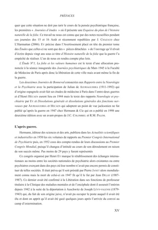 quer que cette situation ne doit pas tarir le cours de la pensée psychiatrique française,
les premières « Journées d’études » où il présente une Esquisse du plan de l’histoire
naturelle de la folie. Ce travail ne nous est connu que par des notes recueillies pendant
ces journées des 15 et 16 Août et récemment republiées par J. CHAZAUD chez
L’Harmattan (2006). EY précise dans l’Avertissement placé en tête du premier tome
des Études que celles-ci ne sont que des « pièces détachées » de l’ouvrage qu’il rêvait
d’écrire depuis vingt ans sous ce titre d’Histoire naturelle de la folie que la guerre l’a
empêché de réaliser. L’un de nous en rendra compte plus loin.
L’Étude N°1, La folie et les valeurs humaines est le texte d’une allocution pro-
noncée à la séance inaugurale des Journées psychiatriques de Mars 1945 à la Faculté
de Médecine de Paris après donc la libération de cette ville mais avant même la fin de
la guerre.
Les deuxièmes Journées de Bonneval consacrées aux Rapports entre la Neurologie
et la Psychiatrie avec la participation de Julian de AJURIAGUERRA (1911-1992) qui
d’origine espagnole avait fait ses études de médecine à Paris dans l’entre-deux guerres
et d’Henri HÉCAEN eurent lieu en 1944 mais le texte des rapports Neurologie et psy-
chiatrie par EY et Dissolutions générale et dissolutions générales des fonctions ner-
veuses par AJURIAGUERRA et HÉCAEN qui adoptent un point de vue jacksonien ne fut
publié qu’après la guerre en 1947 chez Hermann & Cie qui en a publié en 1998 une
deuxième édition avec un avant-propos de J.C. COLOMBEL et R.M. PALEM.
L’après guerre.
Hermann, éditeur des sciences et des arts, publiera dans les Actualités scientifiques
et industrielles en 1950 les six volumes de rapports au Premier Congrès International
de Psychiatrie puis, en 1952 ceux des compte-rendus de leurs discussions au Premier
Congrès Mondial, puisqu’il changea d’intitulé au cours de son déroulement en raison
de son succès même. Pas moins de 29 pays y furent représentés
Ce congrès organisé par Henri EY marque le rétablissement des échanges interna-
tionaux au moins entre les sociétés nationales de psychiatrie alors existantes ou entre
psychiatres exerçant dans des pays où leur nombre n’avait pas encore permis de consti-
tuer de telles sociétés. Il était prévu qu’il soit présidé par Pierre JANET alors mondiale-
ment connu mais la mort de celui-ci en 1947 fit qu’il le fut par Jean DELAY (1907-
1987). Ce dernier avait été confirmé à la Libération dans ses fonctions de professeur
titulaire à la Clinique des maladies mentales et de l’encéphale dont il assurait l’intérim
depuis 1942 à la suite de la déportation à Auschwitz de Joseph LÉVY-VALENSI (1879-
1943) qui, du fait de son origine juive, n’avait pu occuper le poste auquel il avait été
élu et dont on apprit qu’il avait été gazé quelques jours après l’arrivée du convoi au
camp d’extermination.
PRÉFACES
XV
 