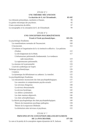 ÉTUDE N° 5
UNE THÉORIE MÉCANICISTE
La doctrine de G. de Clérambault . 83-102
Les éléments primordiaux, nucléaires et basaux. 90
La genèse mécanique des psychoses. 92
L'auto-construction du délire. 97
La nosographie et la conception de G. de Clérambault. 99
ÉTUDE N° 6
UNE CONCEPTION PSYCHOGÉNÉTISTE
Freud et l'école psychanalytique. . 103-156
La psychologie freudienne. 108
Les manifestations normales de l'inconscient. 109
L'inconscient. 112
L'évolution et l'organisation de la vie instinctivo-affective : Les pulsions
(Triebe). 115
Le développement de la libido. 117
L'infrastructure pulsionnelle fondamentale. Les tendances
sado-masochistes. 119
La superstructure pulsionnelle. 122
La structure de la personnalité. 124
L'activité symbolique de l'esprit. 127
Technique psychanalytique. 128
L'analyse. 129
La dynamique du défoulement ou catharsis. Le transfert. 132
La psychopathologie freudienne. 136
Les mécanismes inconscients des états psychopathologiques. 137
Les caractères et comportements psycho-sexuels. 137
Les névroses d'angoisse. 140
La névrose obsessionnelle 141
La névrose hystérique. 142
Les délires systématisés. 144
Les états maniaco-dépressifs. 146
Les états schizophréniques. 148
La théorie psychogénétique des états psychopathologiques. 149
Théorie du traumatisme psychique pathogène. 150
Théorie de la régression libidinale. 150
La distinction entre névroses et psychoses. 152
ÉTUDE N° 7
PRINCIPES D'UNE CONCEPTION ORGANO-DYNAMISTE
DE LA PSYCHIATRIE. 157-186
Le sens et la portée de la conception organo-dynamiste de H. Jackson. 160
 