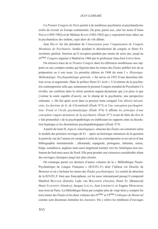 Ce Premier Congrès de Paris permit à de nombreux psychiatres et psychanalystes
exilés de revenir en Europe continentale. On peut, parmi eux, citer les noms d’Anna
FREUD (1895-1982) et de Mélanie KLEIN (1882-1962) qui y exposèrent leurs idées sur
la psychanalyse des enfants, sujet alors de vifs débats.
Jean DELAY fut élu président de l’Association pour l’organisation de Congrès
Mondiaux de Psychiatrie, fondée pendant le déroulement du congrès et Henri EY
secrétaire général, fonction qu’il occupera pendant pas moins de seize ans, jusqu’au
IVème Congrès organisé à Madrid en 1966 par le professeur Juan-José LOPEZ-IBOR.
On retrouve trace de ce Premier Congrès dans les références nombreuses aux rap-
ports ou aux comptes-rendus qui figurent dans les tomes des Études publiés lors de sa
préparation ou à son issue. La première édition en 1948 du tome I « Historique.
Méthodologie. Psychopathologie générale » fut suivie en 1952 d’une deuxième édi-
tion revue et augmentée. Dans la préface Henri EY écrit « L’évolution de la psychia-
trie contemporaine telle que, notamment le premier Congrès mondial de Psychiatrie l’a
révélée, me confirme dans la stricte position organo-dynamiste que j’ai prise et que
j’estime la seule capable d’ouvrir, sur le champ de la psychiatrie, une perspective
ordonnée ». De fait après avoir dans ce premier tome comparé Une théorie mécani-
ciste. La doctrine de G. de Clérambault (Étude N°5) et Une conception psychogéné-
tiste. Freud et l’école psychanalytique (Étude N°6) il affirme les principes d’une
conception organo-dynamiste de la psychiatrie (Étude N°7) avant de faire du rêve le
« fait primordial » de la psychopathologie en établissant les rapports entre la dissolu-
tion hypnique et les dissolutions psychopathologiques (Étude N°8)
A partir du tome II, Aspects sémiologiques, chacune des Études est construite selon
le modèle des premiers ouvrages de EY : après un historique minutieux de la question
le point de vue de l’auteur est comparé à celui de ses contemporains et est suivie d’une
bibliographie internationale : allemande, espagnole, portugaise, italienne, suisse,
belge, scandinave, anglaise mais aussi largement tournée vers les Amériques non seu-
lement du Sud mais aussi du Nord. Elle peut prendre une extension considérable allant
des ouvrages classiques jusqu’aux plus récents.
On remarque parmi ces derniers d’autres volumes de la « Bibliothèque Neuro-
Psychiatrique de Langue Française » (B.N.P.L.F.) dont l’éditeur est Desclée de
Brouwer et où s’incluent les tomes des Études psychiatriques. Le comité de direction
de la B.N.P.L.F. bien que francophone, est lui aussi international puisqu’il comprend
Manfred BLEULER (Zurich), Ludo van BOGAERTH (Anvers), Henri EY (Bonneval)
Henri FLOURNOY (Genève), Jacques LACAN, Jean LHERMITTE et Eugène MINKOWSKI
tous trois de Paris. La bibliothèque finira par compter plus de vingt titres y compris les
trois tomes des Études et les deux volumes des IVème et VIème Colloques de Bonneval
comme sont désormais intitulées les Journées. On y relève les rééditions d’ouvrages
JEAN GARRABÉ
XVI
 