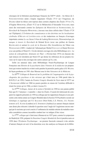 classiques de la littérature psychiatrique française du XXème siècle : les thèses de J.
FAVEZ-BOUTONNIER (dont s’inspire largement l’Études N°15 sur l’Angoisse), de
DALBIEZ (dont les thèses sont reprises dans certains chapitres des Études N°8 et 27),
d’Eugène MINKOWSKI, (Étude N°22 sur la Mélancolie) d’Alexandre VEXLIARD, mais
aussi des nouveautés comme les Epilepsies de MARCHAND et AJURRIAGUERRA, Le
Rorschach de Françoise MINKOWSKA, (travaux tous deux utilisés dans l’Études N°26
sur l’Epilepsie), L’Evolution des connaissances et des doctrines sur les localisations
cérébrales d’HÉCAEN et LANTÉRI-LAURA et des traductions en français d’ouvrages
importants comme Le cas Suzan Urban de Ludwig BINSWANGER, Phénoménologie du
masque à travers le Rorschach de Roland KUHN (avec une préface de Gaston
BACHELARD) et surtout Le cycle de la Structure (Die Gestaltkreiss) de Viktor von
WEIZSAECKER (1889- ) traduit de l’allemand par Michel FOUCAULT et Daniel ROCHER
avec une préface d’Henri EY. Un des derniers ouvrages de cette Bibliothèque est « La
notion de schizophrénie. Séminaire de Thuir » (Février-Juin 1975) où chacune des
sept séances est introduite par Henri EY qui donne les références de ses propres tra-
vaux sur le sujet et des ouvrages des autres auteurs qu’il y cite.
Enfin est annoncé dans cette Bibliothèque Neuro-Psychiatrique de Langue
Françaises une Histoire de la psychiatrie dans l’histoire de la médecine (en prépara-
tion) qui restera inachevée et dont seule paraîtra la première partie grâce à H. MAUREL
de façon posthume en 1981 chez Masson sous le titre Naissance de la Médecine.
Le IIIème Colloque de Bonneval sur Le problème de l’organogenèse et de la psy-
chogenèse des psychoses et des névroses qui s’était tenu en 1946 paraît dans la
B.N.P.L.F. en 1950, l’année du Premier Congrès Mondial de Paris mais le VIème sur
L’Inconscient célébré en 1960 ne pourra paraître en raison de l’extrême difficulté à
réunir les textes qu’en 1966, ce dont s’excuse EY.
Le IVème Colloque, Autour de la notion d’hérédité en 1950 ne sera jamais publié
bien que EY l’annonce « à paraître » dans les Études. Il aurait été intéressant de com-
parer les rapports présentés en 1950 au colloque par les rapporteurs français et ceux pré-
sentés cette même année au Congrès Mondial dans la Section VI Psychiatrie sociale sur
Génétique et eugénique par F.J. KALLMAN (New-York), L.S. PEROSE, J.A. FRASER-
ROBERTS et E. SLATER (Londres) et E. STROMGEN (Aarhus).Les auteurs français étaient
sans doute plus réticents à aborder la question sous l’angle de l’eugénisme encore mar-
qué par le nazisme qui avait conclu à l’euthanasie de malades atteints de maladies men-
tales considérées comme incurables rendant leur vie indigne d’être vécue.
Le Vème colloque qui s’était tenu à Bonneval en 1957 pour, comme le symposium
de Madrid de 1956, préparer le Deuxième Congrès Mondial de Zurich paraîtra mais en
1958 dans l’Évolution Psychiatrique : un premier fascicule consacré à des articles
d’auteurs français est suivi d’un deuxième avec des analyses en français de la biblio-
PRÉFACES
XVII
 
