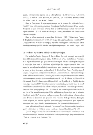 graphie internationale récente sur la schizophrénie : L. BINSWANGER, H. SCHUTZ,
HENCKE, S. ARIETI, Derek RICHTER, G. LANFELD, Ida MALCAPINE, Frieda FROMM-
REICHMAN, LEWIS B. HILL, Klaus CONRAD.
Dans « Etat actuel de nos connaissances sur le groupe des schizophrénies »
Henri EY rend brièvement compte du Congrès de Zurich, témoignant d’une certaine
déception, la seule nouveauté notable étant la confirmation de l’action des neurolep-
tiques dont Jean DELAY et Pierre DENIKER (1917-1998) présentèrent une classification
claire et complète.
Dans le même numéro de la revue Paul RACAMIER (1923-1996) présente l’œuvre
de Frieda FROMM-REICHMANN (1889-1957), qui décédée brutalement avant le IIéme
Congrès Mondial de Zurich n’avait pu y présenter comme prévu ses travaux sur le trai-
tement psychanalytique des patients schizophrènes pratiqué à la Chesnut Lodge Clinic.
Le Traité de psychiatrie clinique et thérapeutique.
Peu après le Premier Congrès de Paris, Henri EY avait entrepris une nouvelle
tâche éditoriale qui témoigne du même double souci :d’une part affirmer l’existence
de la psychiatrie en tant que spécialité médicale à part entière, d’autre part conquérir
la place que doit tenir la littérature psychiatrique de langue française dans cette
approche nouvelle de la pathologie mentale dont nous avons perçu les prémisses avant
la guerre et dont témoigne, après celle-ci, la Bibliothèque Neuro-Psychiatrique de
Langue Française où sont publiées les Études. L’occasion lui en a été fournie lorsque
lui fut confiée la direction du Traité de psychiatrie clinique et thérapeutique dont les
volumes devaient prendre place dans l’ensemble de ceux de l’Encyclopédie médico-
chirurgicale (E.M.C.). La première édition dirigée par Henri EY de ce Traité à révision
périodique parut en 1955. Un volume annexe traitant de La psychiatrie dans le monde
comprenait douze chapitres où autant d’auteurs présentaient l’état de la psychiatrie à
cette date dans leurs pays respectifs ; en raison de son caractère particulier, il ne devait
pas être révisé annuellement mais réédité globalement chaque fois que la nécessité
s’en ferait sentir. Il n’y a pas eu malheureusement de réédition de ce volume qui est
ainsi devenu un document très précieux pour l’histoire de la psychiatrie. Dans plu-
sieurs chapitres, les auteurs signalent les travaux psychiatriques les plus importants
parus dans leurs pays dans les années cinquante. On retrouve ainsi mentionnés :
- pour la République Fédérale allemande l’ouvrage de V. von WEIZSÄCHER Der Gestaltkreiss
que EY a fait traduire en 1958.(cité comme « vitaliste » allemand dans l’Étude N°2, p.30)
- pour la Belgique les travaux de Ludo Van BOGAERT notamment ceux sur les leuco- encé-
phalites subaiguës qui soulèvent la question de l’écart organo-clinique. (déjà mentionné dans
l’Étude N°23 et celle sur la Catatonie N°10)
JEAN GARRABÉ
XVIII
 