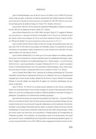 - pour la Grande-Bretagne ceux de MAYER-GROSS et d’Aubrey LEWIS (1900-1975) qui pré-
sentera vingt ans après, le glossaire et Guide de classification des troubles mentaux de la huitiè-
me révision de la Classification Internationales des Maladies (C.I.M.VIII). (MAYER-GROSS four-
nit une bonne partie du matériel clinique de l’Etude N°23, Bouffées délirantes)
- pour les Pays- Bas H.C. RUMKE donne une importante bibliographie où figurent ses propres
travaux. (RUMKE est argement cité dans l’Etude N°21, Manie)
- pour le Pérou Honorio DELGADO (1892-1969), cité dans l’Etude N°27, rappelle le Mémoire
sur La psychiatrie en Amérique du Sud qu’il avait publié avec O. TRELLES en 1939 dans la série
des Annales médico-psychologiques (C’est au cours d’une réunion au Premier Congrès de Paris
en 1950 que fut fondée l’Asociacion psiquiatrica latino-americana A. P. A. L.)
- pour la Suède Trosten SJÖGREN donne la liste des ouvrages de psychiatrie parus dans son
pays entre 1933 et 1955 dont les siens propres sur l’hérédité, comme si la neutralité de leur pays
avait permis aux psychiatres suédois de poursuivre en toute sérénité leurs recherches. (D’autres
auteurs suédois sont cités dans les Etudes)
- pour la Suisse Manfred BLEULER estime que l’on ne peut indiquer une tendance générale
des travaux car les recherches ne sont pas centralisées dans la Confédération Helvétique, cepen-
dant il souligne l’orientation vers la phénoménologie et la « Dasein-analyse » et cite les travaux
de BINSWANGER ; pour la psychanalyse il souligne l’influence de C.G. JUNG ; quant à ses propres
travaux il retient paradoxalement ceux sur la psychiatrie endocrinologique. (Tous auteurs large-
ment cités dans les Etudes, en particulier BINSWANGER essentiel à l’Etude N°21, Manie)
- pour la Turquie Ihsan Sükrir AKSEL, directeur de la clinique psychiatrique de l’Université
d’Istambul et formé dans les laboratoires de SPIELMEYER à Munich et de JACOB à Hambourg fait
remarquer qu’en raison du peu de place donnée lors du Premier Congrès Mondial à la neuropa-
thologie il avait fait adopter une proposition de rapport sur l’anatomie pathologique des psy-
choses au deuxième.
- pour l’U.R.S.S., N.I. OSERETZKI ne donne aucune indication sur des travaux scientifiques
récents sur la psychiatrie dans l’Union et lance un appel aux savants d’autres pays pour unir leurs
efforts avec ceux des soviétiques pour résoudre les difficiles problèmes concernant l’étiologie, la
pathogénie, la prophylaxie et le traitement des maladies psychiques.
- pas moins de trois textes sont consacrés à la psychiatrie aux Etats-Unis : le premier d’Oskar
DIETHELM (cité dans les Etudes Tome III) traite successivement de la psychiatrie clinique, des trai-
tements (à noter qu’en ce qui concerne l’usage des médicaments seul est mentionné celui des bar-
bituriques ce qui explique l’hécatombe que leur emploi va entraîner à Hollywood et que celui des
neuroleptiques n’est pas encore mentionné, la découverte de leurs effets antipsychotiques n’étant
pas encore connue aux Etats-Unis), de la psychiatrie à l’hôpital général, de l’enseignement, de
l’éducation du public, de la recherche, de la psychiatrie sociale et de la prévention, tous sujets
qui montrent l’avance considérable prise par la psychiatrie nord-américaine pendant la guerre. Le
second, écrit par Karl MENNINGER (1893-1990) lui-même, (largement cité dans les Etudes) le fon-
PRÉFACES
XIX
 