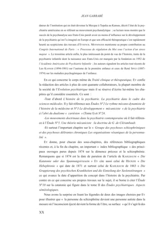 dateur de l’institution qui en était devenue la Mecque à Topeka au Kansas, décrit l’état de la psy-
chiatrie américaine en se référant au mouvement psychanalytique ; sa lecture nous montre que le
succès de la psychanalyse aux Etats-Unis paraît avoir eu moins d’influence sur le développement
de la psychiatrie qu’on l’a imaginé en Europe et que son efficacité thérapeutique s’est rapidement
heurté au scepticisme des travaux d’EYSENCK. MENNINGER mentionne sa propre contribution au
Congrès International de Paris : « Processus de régulation du Moi sous l’action d’un stress
majeur ». Le troisième article enfin, le plus intéressant du point de vue de l’histoire, traite de la
psychiatrie infantile dont la naissance aux Etats-Unis est marquée par la fondation en 1952 de
l’Académie Américaine de Psychiatrie Infantile ; les auteurs signalent les articles tout récents de
Leo KANNER (1894-1981) sur l’autisme de la première enfance et ceux de René SPITZ (1887-
1974) sur les maladies psychogéniques de l’enfance.
En ce qui concerne le corps même du Traité clinique et thérapeutique, EY confie
la rédaction des articles à plus de cent quarante collaborateurs, la plupart membre de
la société de l’Evolution psychiatrique mais il se réserve d’écrire lui-même les cha-
pitres qu’il considère essentiels. Ce sont :
-Tout d’abord L’histoire de la psychiatrie. La psychiatrie dans le cadre des
sciences médicales. Il y fait référence aux Études N°2 Le rythme mécano-dynamiste de
l’histoire de la médecine et N°3 Le développement « mécaniciste » de la psychiatrie
à l’abri du dualisme « cartésien » (Tome I) et N°24.
-Les mouvements doctrinaux dans la psychiatrie contemporaine où il fait référen-
ce à l’Étude N°5. Une théorie mécaniciste :la doctrine de G .de Clérambault.
-Et surtout l’important chapitre sur le « Groupe des psychoses schizophréniques
et des psychoses délirantes chroniques Les organisations vésaniques de la personna-
lité ».
EY donne, pour chacun des sous-chapitres, des références bibliographiques
récentes et, à la fin du chapitre, un important « index bibliographique » des princi-
paux ouvrages parus depuis 1874 sur la démence précoce et la schizophrénie.
Remarquons que si 1874 est la date de parution de l’article de KAHLBAUM « Die
Katatonie oder das Spannungsirresein » EY cite aussi celui de HECKER « Die
Hebephrenie » qui date de 1871 et surtout celui de KAHLBAUM de 1863 « Die
Gruppierung des psychischen Krankheiten und die Einteilung der Seelenstörungen »
ce qui avance la date d’apparition du concept dans l’histoire de la psychiatrie. Par
contre en ce qui concerne ses propres travaux sur le sujet, il se borne à citer l’Étude
N°10 sur la catatonie qui figure dans le tome II des Études psychiatriques. Aspects
séméiologiques.
Nous avons la surprise en lisant les légendes de deux des images choisies par EY
pour illustrer que « la personne du schizophrène devient une personne autiste dans la
mesure où l’inconscient éjecté devient la forme de l’être, sa surface » qu’il s’agit là des
JEAN GARRABÉ
XX
 