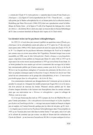 « extraits de l’Étude N°31, Schizophrénie « à paraître dans le tome IV des Études psy-
chiatriques ». (La figure n°2 est la reproduction du n°110 « Trous de vers… », aqua-
relle peinte par le Maître schizophrène KLOTZ et faisant partie de la collection réunie à
Heidelberg par Hanz PRINZHORN (1886-1933) dont une reproduction ornait la biblio-
thèque de Sainte-Anne ; et la figure n°3 celle d’un fragment du triptyque du « Jardin
des Délices » de Jérôme BOSCH dont une copie se trouvait dans le bureau-bibliothèque
de EY dans sa maison familiale de Banyuls dels Aspres où il s’était retiré).
Les derniers textes sur les psychoses schizophréniques.
En 1955, EY n’avait donc pas renoncé à publier un quatrième tome d’Études psy-
chiatriques où la schizophrénie aurait pris place au N°31 après les 27 des trois pre-
miers parus entre 1948 et 1952. Quels auraient été alors les sujets des Études N°28, 29
et 30 ? Le chapitre sur les psychoses délirantes chroniques du Traité ne le remplace
pas comme nous en avions nous-même fait l’hypothèse. Pourtant lorsque nous avons
rassemblés en 1999, sous le titre Schizophrénie. Études cliniques et psychopatholo-
giques vingt-deux textes publiés en français par Henri EY entre 1926 et 1973 sur le
sujet nous n’en avons trouvé aucun postérieur à 1955 qui ait la forme d’une étude. EY
se borne pendant les trois années qui suivent à commenter des ouvrages de la littéra-
ture internationale publiés par d’autres auteurs comme ceux de K. KOLE et de Jacob
WYRSCH sur les psychoses endogènes à l’occasion du centenaire de KRAEPELIN, et à
faire ses propres remarques après le Deuxième Congrès Mondial de Zurich sur l’état
actuel de nos connaissances sur le groupe des schizophrénies, et sur « L’intervention
psychothérapique dans la schizophrénie » de LEWIS B. HILL.
Ces commentaires traduisent une désapprobation de l’extension qu’est en train de
prendre le concept en s’éloignant du modèle proposé par Eugen BLEULER et la néces-
sité d’en préciser de nouveau les limites. Plusieurs articles publiés par EY dans
d’autres langues destinées à des lecteurs non francophones dans les années soixante,
ainsi que son intervention sur « Névrose et schizophrénie » pour le colloque de
Tbilissi, vont en ce sens.
Ce n’est que beaucoup plus tard en 1973 à propos du livre de Manfred BLEULER
paru l’année précédente « Die schizophrenen Geistetestorüngen in Lechte lanjährin-
gen Kraken im Familiengeschichte », ouvrage non encore traduit en français et depuis
peu en anglais, où l’auteur bouscule quelque peu les idées de son père, qu’EY écrit :
« le chapitre que j’ai écrit sur les Psychoses Schizophréniques dans l’Encyclopédie en
1955, je ne l’écrirais plus tout à fait dans la même forme 17 ans après, mais il m’a plu
en le relisant de constater que par avance -ou déjà en faisant état des recherches de
l’école de Zürich – je me trouvais d’accord avec M. BLEULER pour souligner la réver-
PRÉFACES
XXI
 