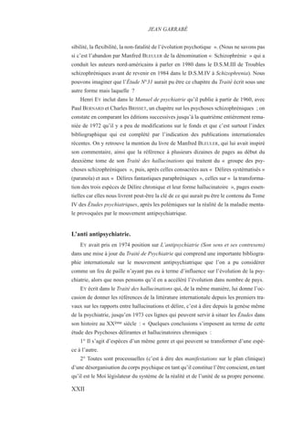 sibilité, la flexibilité, la non-fatalité de l’évolution psychotique ». (Nous ne savons pas
si c’est l’abandon par Manfred BLEULER de la dénomination « Schizophrénie » qui a
conduit les auteurs nord-américains à parler en 1980 dans le D.S.M.III de Troubles
schizophréniques avant de revenir en 1984 dans le D.S.M.IV à Schizophrenia). Nous
pouvons imaginer que l’Étude N°31 aurait pu être ce chapitre du Traité écrit sous une
autre forme mais laquelle ?
Henri EY inclut dans le Manuel de psychiatrie qu’il publie à partir de 1960, avec
Paul BERNARD et Charles BRISSET, un chapitre sur les psychoses schizophréniques ; on
constate en comparant les éditions successives jusqu’à la quatrième entièrement rema-
niée de 1972 qu’il y a peu de modifications sur le fonds et que c’est surtout l’index
bibliographique qui est complété par l’indication des publications internationales
récentes. On y retrouve la mention du livre de Manfred BLEULER, qui lui avait inspiré
son commentaire, ainsi que la référence à plusieurs dizaines de pages au début du
deuxième tome de son Traité des hallucinations qui traitent du « groupe des psy-
choses schizophréniques », puis, après celles consacrées aux « Délires systématisés »
(paranoïa) et aux « Délires fantastiques paraphréniques », celles sur « la transforma-
tion des trois espèces de Délire chronique et leur forme hallucinatoire », pages essen-
tielles car elles nous livrent peut-être la clé de ce qui aurait pu être le contenu du Tome
IV des Études psychiatriques, après les polémiques sur la réalité de la maladie menta-
le provoquées par le mouvement antipsychiatrique.
L’anti antipsychiatrie.
EY avait pris en 1974 position sur L’antipsychiatrie (Son sens et ses contresens)
dans une mise à jour du Traité de Psychiatrie qui comprend une importante bibliogra-
phie internationale sur le mouvement antipsychiatrique que l’on a pu considérer
comme un feu de paille n’ayant pas eu à terme d’influence sur l’évolution de la psy-
chiatrie, alors que nous pensons qu’il en a accéléré l’évolution dans nombre de pays.
EY écrit dans le Traité des hallucinations qui, de la même manière, lui donne l’oc-
casion de donner les références de la littérature internationale depuis les premiers tra-
vaux sur les rapports entre hallucinations et délire, c’est à dire depuis la genèse même
de la psychiatrie, jusqu’en 1973 ces lignes qui peuvent servir à situer les Études dans
son histoire au XXème siècle : « Quelques conclusions s’imposent au terme de cette
étude des Psychoses délirantes et hallucinatoires chroniques :
1° Il s’agit d’espèces d’un même genre et qui peuvent se transformer d’une espè-
ce à l’autre.
2° Toutes sont processuelles (c’est à dire des manifestations sur le plan clinique)
d’une désorganisation du corps psychique en tant qu’il constitue l’être conscient, en tant
qu’il est le Moi législateur du système de la réalité et de l’unité de sa propre personne.
JEAN GARRABÉ
XXII
 