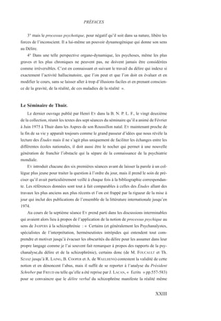 3° mais le processus psychotique, pour négatif qu’il soit dans sa nature, libère les
forces de l’inconscient. Il a lui-même un pouvoir dynamogénique qui donne son sens
au Délire.
4° Dans une telle perspective organo-dynamique, les psychoses, même les plus
graves et les plus chroniques ne peuvent pas, ne doivent jamais être considérées
comme irréversibles. C’est en connaissant et suivant le travail du délire qui indexe si
exactement l’activité hallucinatoire, que l’on peut et que l’on doit en évaluer et en
modifier le cours, sans se laisser aller à trop d’illusions faciles et en prenant conscien-
ce de la gravité, de la réalité, de ces maladies de la réalité ».
Le Séminaire de Thuir.
Le dernier ouvrage publié par Henri EY dans la B. N. P. L. F., le vingt deuxième
de la collection, réunit les textes des sept séances du séminaire qu’il a animé de Février
à Juin 1975 à Thuir dans les Aspres de son Roussillon natal. EY maintenant proche de
la fin de sa vie y apparaît toujours comme le grand passeur d’idées que nous révèle la
lecture des Études mais il ne s’agit plus uniquement de faciliter les échanges entre les
différentes écoles nationales, il doit aussi être le nocher qui permet à une nouvelle
génération de franchir l’obstacle qui la sépare de la connaissance de la psychiatrie
mondiale.
EY introduit chacune des six premières séances avant de laisser la parole à un col-
lègue plus jeune pour traiter la question à l’ordre du jour, mais il prend le soin de pré-
ciser qu’il avait particulièrement veillé à chaque fois à la bibliographie correspondan-
te. Les références données sont tout à fait comparables à celles des Études allant des
travaux les plus anciens aux plus récents et l’on est frappé par la rigueur de la mise à
jour qui inclut des publications de l’ensemble de la littérature internationale jusqu’en
1974.
Au cours de la septième séance EY prend parti dans les discussions interminables
qui avaient alors lieu à propos de l’application de la notion de processus psychique au
sens de JASPERS à la schizophrénie : « Certains (et généralement les Psychanalystes,
spécialistes de l’interprétation, herméneutistes intrépides qui entendent tout com-
prendre et motiver jusqu’à évacuer les obscurités du délire pour les assumer dans leur
propre langage comme je l’ai souvent fait remarquer à propos des rapports de la psy-
chanalyse,du délire et de la schizophrénie), certains donc (de M. FOUCAULT et Th.
SZASZ jusqu’à R. LAING, B. COOPER et A. de WAELHENS) contestent la validité de cette
notion et en dénoncent l’abus, mais il suffit de se reporter à l’analyse du Président
Schreber par FREUD ou telle qu’elle a été reprise par J. LACAN, « Ecrits » pp.557-583)
pour se convaincre que le délire verbal du schizophrène manifeste la réalité même
PRÉFACES
XXIII
 
