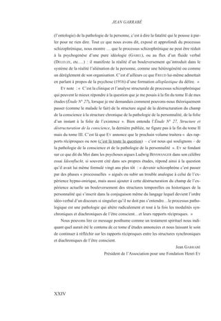 (l’ontologie) de la pathologie de la personne, c’est à dire la fatalité qui le pousse à par-
ler pour ne rien dire. Tout ce que nous avons dit, exposé et approfondi du processus
schizophrénique, nous montre … que le processus schizophrénique ne peut être réduit
à la psychogenèse d’une pure idéologie (GABEL), ou au flux d’un fluide verbal
(DELEUZE, etc.…) : il manifeste la réalité d’un bouleversement qu’introduit dans le
système de la réalité l’aliénation de la personne, comme une hétérogénéité ou comme
un dérèglement de son organisation. C’est d’ailleurs ce que FREUD lui-même admettait
en parlant à propos de la psychose (1916) d’une formation alloplastique du délire. »
EY note : « C’est la clinique et l’analyse structurale de processus schizophrénique
qui peuvent le mieux répondre à la question que je me posais à la fin du tome II de mes
études (Étude N° 27), lorsque je me demandais comment pouvons-nous théoriquement
passer (comme le malade le fait) de la structure aiguë de la déstructuration du champ
de la conscience à la structure chronique de la pathologie de la personnalité, de la folie
d’un instant à la folie de l’existence ». Bien entendu l’Étude N° 27, Structure et
déstructuration de la conscience, la dernière publiée, ne figure pas à la fin du tome II
mais du tome III. C’est là que EY annonce que le prochain volume traitera « des rap-
ports réciproques ou non (c’est là toute la question) – c’est nous qui soulignons – de
la pathologie de la conscience et de la pathologie de la personnalité ». EY se fondant
sur ce que dit du Moi dans les psychoses aigues Ludwig BINSWANGER dans son célèbre
essai Ideenflucht, si souvent cité dans ses propres études, répond ainsi à la question
qu’il avait lui même formulé vingt ans plus tôt : « devenir schizophrène c’est passer
par des phases « processuelles » aiguës ou subir un trouble analogue à celui de l’ex-
périence hypno-onirique, mais aussi ajouter à cette déstructuration du champ de l’ex-
périence actuelle un bouleversement des structures temporelles ou historiques de la
personnalité qui s’inscrit dans la conjugaison même du langage lequel devient l’ordre
idéo-verbal d’un discours si singulier qu’il ne doit pas s’entendre…le processus patho-
logique est une pathologie qui altère radicalement et tout à la fois les modalités syn-
chroniques et diachroniques de l’être conscient…et leurs rapports réciproques. »
Nous pouvons lire ce message posthume comme un testament spirituel nous indi-
quant quel aurait été le contenu de ce tome d’études annoncées et nous laissant le soin
de continuer à réfléchir sur les rapports réciproques entre les structures synchroniques
et diachroniques de l’être conscient.
Jean GARRABÉ
Président de l’Association pour une Fondation Henri EY
JEAN GARRABÉ
XXIV
 