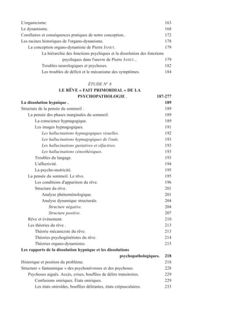 L'organicisme. 163
Le dynamisme. 168
Corollaires et conséquences pratiques de notre conception.. 172
Les racines historiques de l'organo-dynanisme. 178
La conception organo-dynamiste de Pierre JANET. 179
La hiérarchie des fonctions psychiques et la dissolution des fonctions
psychiques dans l'œuvre de Pierre JANET... 179
Troubles neurologiques et psychoses. 182
Les troubles de déficit et le mécanisme des symptômes. 184
ÉTUDE N° 8
LE RÊVE « FAIT PRIMORDIAL » DE LA
PSYCHOPATHOLOGIE . 187-277
La dissolution hypnique . 189
Structure de la pensée du sommeil . 189
La pensée des phases marginales du sommeil. 189
La conscience hypnagogique. 189
Les images hypnagogiques. 191
Les hallucinations hypnagogiques visuelles. 192
Les hallucinations hypnagogiques de l'ouïe. 193
Les hallucinations gustatives et olfactives. 193
Les hallucinations cénesthésiques. 193
Troubles du langage. 193
L'affectivité. 194
La psycho-motricité. 195
La pensée du sommeil. Le rêve. 195
Les conditions d'apparition du rêve. 196
Structure du rêve. 201
Analyse phénoménologique. 201
Analyse dynamique structurale. 204
Structure négative. 204
Structure positive. 207
Rêve et événement. 210
Les théories du rêve . 213
Théorie mécaniciste du rêve. 213
Théories psychogénétistes du rêve. 214
Théories organo-dynamistes. 215
Les rapports de la dissolution hypnique et les dissolutions
psychopathologiques. 218
Historique et position du problème. 218
Structure « fantasmique » des psychonévroses et des psychoses. 228
Psychoses aiguës. Accès, crises, bouffées de délire transitoires. 229
Confusions oniriques. États oniriques. 229
Les états oniroïdes, bouffées délirantes, états crépusculaires. 233
 