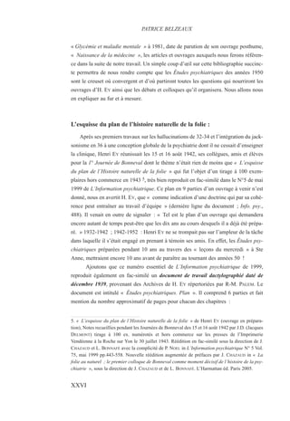 « Glycémie et maladie mentale » à 1981, date de parution de son ouvrage posthume,
« Naissance de la médecine », les articles et ouvrages auxquels nous ferons référen-
ce dans la suite de notre travail. Un simple coup d’œil sur cette bibliographie succinc-
te permettra de nous rendre compte que les Études psychiatriques des années 1950
sont le creuset où convergent et d’où partiront toutes les questions qui nourriront les
ouvrages d’H. EY ainsi que les débats et colloques qu’il organisera. Nous allons nous
en expliquer au fur et à mesure.
L’esquisse du plan de l’histoire naturelle de la folie :
Après ses premiers travaux sur les hallucinations de 32-34 et l’intégration du jack-
sonisme en 36 à une conception globale de la psychiatrie dont il ne cessait d’enseigner
la clinique, Henri EY réunissait les 15 et 16 août 1942, ses collègues, amis et élèves
pour la 1° Journée de Bonneval dont le thème n’était rien de moins que « L’esquisse
du plan de l’Histoire naturelle de la folie » qui fut l’objet d’un tirage à 100 exem-
plaires hors commerce en 1943 5, très bien reproduit en fac-similé dans le N°5 de mai
1999 de L’Information psychiatrique. Ce plan en 9 parties d’un ouvrage à venir n’est
donné, nous en avertit H. EY, que « comme indication d’une doctrine qui par sa cohé-
rence peut entraîner au travail d’équipe » (dernière ligne du document ; Info. psy.,
488). Il venait en outre de signaler : « Tel est le plan d’un ouvrage qui demandera
encore autant de temps peut-être que les dix ans au cours desquels il a déjà été prépa-
ré. » 1932-1942 ; 1942-1952 : Henri EY ne se trompait pas sur l’ampleur de la tâche
dans laquelle il s’était engagé en prenant à témoin ses amis. En effet, les Études psy-
chiatriques préparées pendant 10 ans au travers des « leçons du mercredi » à Ste
Anne, mettraient encore 10 ans avant de paraître au tournant des années 50 !
Ajoutons que ce numéro essentiel de L’Information psychiatrique de 1999,
reproduit également en fac-similé un document de travail dactylographié daté de
décembre 1939, provenant des Archives de H. EY répertoriées par R-M. PALEM. Le
document est intitulé « Études psychiatriques. Plan ». Il comprend 6 parties et fait
mention du nombre approximatif de pages pour chacun des chapitres :
PATRICE BELZEAUX
XXVI
5. « L’esquisse du plan de l’Histoire naturelle de la folie » de Henri EY (ouvrage en prépara-
tion), Notes recueillies pendant les Journées de Bonneval des 15 et 16 août 1942 par J.D. (Jacques
DELMONT) tirage à 100 ex. numérotés et hors commerce sur les presses de l’Imprimerie
Vendéenne à la Roche sur Yon le 30 juillet 1943. Réédition en fac-similé sous la direction de J.
CHAZAUD et L. BONNAFÉ avec la complicité de P. NOEL in L’Information psychiatrique N° 5 Vol.
75, mai 1999 pp.443-558. Nouvelle réédition augmentée de préfaces par J. CHAZAUD in « La
folie au naturel ; le premier colloque de Bonneval comme moment décisif de l’histoire de la psy-
chiatrie », sous la direction de J. CHAZAUD et de L. BONNAFÉ. L’Harmattan éd. Paris 2005.
 
