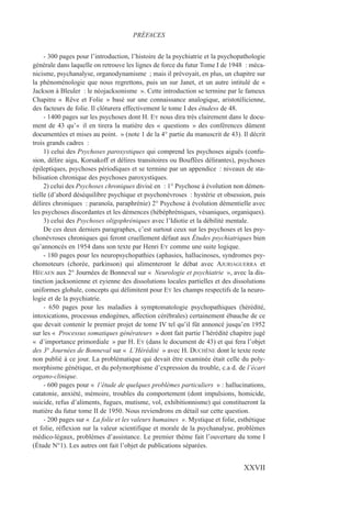 - 300 pages pour l’introduction, l’histoire de la psychiatrie et la psychopathologie
générale dans laquelle on retrouve les lignes de force du futur Tome I de 1948 : méca-
nicisme, psychanalyse, organodynamisme ; mais il prévoyait, en plus, un chapitre sur
la phénoménologie que nous regrettons, puis un sur Janet, et un autre intitulé de «
Jackson à Bleuler : le néojacksonisme ». Cette introduction se termine par le fameux
Chapitre « Rêve et Folie » basé sur une connaissance analogique, aristotélicienne,
des facteurs de folie. Il clôturera effectivement le tome I des étudess de 48.
- 1400 pages sur les psychoses dont H. EY nous dira très clairement dans le docu-
ment de 43 qu’« il en tirera la matière des « questions » des conférences dûment
documentées et mises au point. » (note 1 de la 4° partie du manuscrit de 43). Il décrit
trois grands cadres :
1) celui des Psychoses paroxystiques qui comprend les psychoses aiguës (confu-
sion, délire aigu, Korsakoff et délires transitoires ou Bouffées délirantes), psychoses
épileptiques, psychoses périodiques et se termine par un appendice : niveaux de sta-
bilisation chronique des psychoses paroxystiques.
2) celui des Psychoses chroniques divisé en : 1° Psychose à évolution non démen-
tielle (d’abord déséquilibre psychique et psychonévroses : hystérie et obsession, puis
délires chroniques : paranoïa, paraphrénie) 2° Psychose à évolution démentielle avec
les psychoses discordantes et les démences (hébéphréniques, vésaniques, organiques).
3) celui des Psychoses oligophréniques avec l’Idiotie et la débilité mentale.
De ces deux derniers paragraphes, c’est surtout ceux sur les psychoses et les psy-
chonévroses chroniques qui feront cruellement défaut aux Études psychiatriques bien
qu’annoncés en 1954 dans son texte par Henri EY comme une suite logique.
- 180 pages pour les neuropsychopathies (aphasies, hallucinoses, syndromes psy-
chomoteurs (chorée, parkinson) qui alimenteront le débat avec AJURIAGUERRA et
HÉCAEN aux 2° Journées de Bonneval sur « Neurologie et psychiatrie », avec la dis-
tinction jacksonienne et eyienne des dissolutions locales partielles et des dissolutions
uniformes globale, concepts qui délimitent pour EY les champs respectifs de la neuro-
logie et de la psychiatrie.
- 650 pages pour les maladies à symptomatologie psychopathiques (hérédité,
intoxications, processus endogènes, affection cérébrales) certainement ébauche de ce
que devait contenir le premier projet de tome IV tel qu’il fût annoncé jusqu’en 1952
sur les « Processus somatiques générateurs » dont fait partie l’hérédité chapitre jugé
« d’importance primordiale » par H. EY (dans le document de 43) et qui fera l’objet
des 3° Journées de Bonneval sur « L’Hérédité » avec H. DUCHÊNE dont le texte reste
non publié à ce jour. La problématique qui devait être examinée était celle du poly-
morphisme génétique, et du polymorphisme d’expression du trouble, c.a d. de l’écart
organo-clinique.
- 600 pages pour « l’étude de quelques problèmes particuliers » : hallucinations,
catatonie, anxiété, mémoire, troubles du comportement (dont impulsions, homicide,
suicide, refus d’aliments, fugues, mutisme, vol, exhibitionnisme) qui constitueront la
matière du futur tome II de 1950. Nous reviendrons en détail sur cette question.
- 200 pages sur « La folie et les valeurs humaines ». Mystique et folie, esthétique
et folie, réflexion sur la valeur scientifique et morale de la psychanalyse, problèmes
médico-légaux, problèmes d’assistance. Le premier thème fait l’ouverture du tome I
(Étude N°1). Les autres ont fait l’objet de publications séparées.
PRÉFACES
XXVII
 