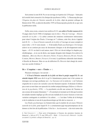 Soit comme le note R.M. PALEM un ouvrage en 6 parties de 3230 pages ! dont près
de la moitié était consacrée à la clinique des psychoses (1400 p. !). Beaucoup plus que
l’Esquisse du plan de l’histoire naturelle de la folie, objet du premier colloque de
Bonneval de 1942, ce plan de décembre 1939 est beaucoup plus proche de ce que sera
la publication réelle.
Enfin, nous avons, conservé aux archives H. EY, un cahier d’écolier manuscrit de
52 pages daté d’avril 1940 à Compiègne sous le titre « Plan de l’ouvrage : Histoire
naturelle de la folie ». Ce cahier contient des notations extrêmement intéressantes
pour situer l’origine des Études. L’ouvrage en 7 volumes, cette fois, devra s’appeler
écrit H. EY : « Essai d’histoire naturelle de la folie si l’ouvrage est assez complet et
assez riche ». H. EY note ensuite : « Il deviendra Études psychiatriques s’il n’est pas
achevé ou ne contient pas assez de documents cliniques et de développement analy-
tiques. » H. EY en était le seul auteur, mais J. ROUART devait rédiger le chapitre psy-
chothérapique…et en cas de décès, une équipe désignée était chargée d’en achever la
rédaction…(ROUART, BALVET, DELMONT, NODET, TUSQUES, DESHAIES, PICART, VIDART,
CARRIER, MIGNOT, BRISSET, FOUQUET, COLOMB). La préférence éditoriale était donnée
à Desclée de Brouwer. Mais en cas de défection Ch. DURAND était chargé de consti-
tuer une société d’édition. 6
De « L’esquisse » aux « Études » :
Plusieurs remarques s’en suivent :
1° L’Essai d’histoire naturelle de la folie est bien le projet auquel H. EY est
attaché depuis 1932 nous dit-il et qu’il n’abandonnera jamais tout à fait comme en
témoigne son ouvrage posthume sur « La Naissance de la médecine » où l’éclosion
originelle de la nature des maladies sera très finement exposée. Il déclarait d’ailleurs
peu avant sa mort dans son opuscule de combat antipsychiatrique (Défense et illustra-
tion de la psychiatrie, 1978) : « La psychiatrie est-elle une science de l’homme ou
une science de la nature [humaine] ? » Il concluait en insistant sur le fait que la notion
de maladie mentale implique qu’elle soit une maladie de la nature humaine et non une
variation contingente et corrélative à la culture… « c’est dans l’orbite de la biologie
et de la médecine et non de la psychosociologie qu’elle doit se mouvoir. »
Les Études psychiatriques ne forment donc que la matière de cet essai d’Histoire
naturelle de la folie, pour lequel H. EY a certainement jugé trop présomptueux de lui
donner ce titre lors de la publication. A lire les « Avertissements » des trois tomes des
6. Voir CHAZAUD J. : « Pour servir d’introduction à l’histoire des premières Journées de
Bonneval », Info psy N°5, 75, mai 1999, p.471 – Rééd. : J. CHAZAUD et L. BONNAFÉ : La folie
au naturel. Le premier colloque de Bonneval… op. cit.
PATRICE BELZEAUX
XXVIII
 