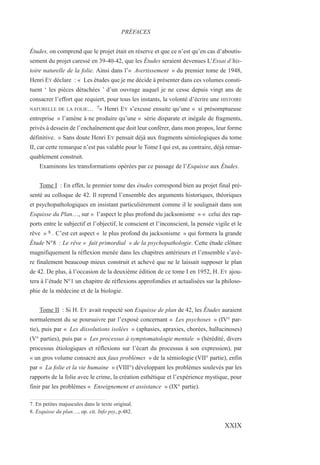 Études, on comprend que le projet était en réserve et que ce n’est qu’en cas d’aboutis-
sement du projet caressé en 39-40-42, que les Études seraient devenues L’Essai d’his-
toire naturelle de la folie. Ainsi dans l’« Avertissement » du premier tome de 1948,
Henri EY déclare : « Les études que je me décide à présenter dans ces volumes consti-
tuent ‘ les pièces détachées ’ d’un ouvrage auquel je ne cesse depuis vingt ans de
consacrer l’effort que requiert, pour tous les instants, la volonté d’écrire une HISTOIRE
NATURELLE DE LA FOLIE… 7» Henri EY s’excuse ensuite qu’une « si présomptueuse
entreprise » l’amène à ne produire qu’une « série disparate et inégale de fragments,
privés à dessein de l’enchaînement que doit leur conférer, dans mon propos, leur forme
définitive. » Sans doute Henri EY pensait déjà aux fragments sémiologiques du tome
II, car cette remarque n’est pas valable pour le Tome I qui est, au contraire, déjà remar-
quablement construit.
Examinons les transformations opérées par ce passage de l’Esquisse aux Études.
Tome I : En effet, le premier tome des études correspond bien au projet final pré-
senté au colloque de 42. Il reprend l’ensemble des arguments historiques, théoriques
et psychopathologiques en insistant particulièrement comme il le soulignait dans son
Esquisse du Plan…, sur « l’aspect le plus profond du jacksonisme » « celui des rap-
ports entre le subjectif et l’objectif, le conscient et l’inconscient, la pensée vigile et le
rêve » 8 . C’est cet aspect « le plus profond du jacksonisme » qui formera la grande
Étude N°8 : Le rêve « fait primordial » de la psychopathologie. Cette étude clôture
magnifiquement la réflexion menée dans les chapitres antérieurs et l’ensemble s’avè-
re finalement beaucoup mieux construit et achevé que ne le laissait supposer le plan
de 42. De plus, à l’occasion de la deuxième édition de ce tome I en 1952, H. EY ajou-
tera à l’étude N°1 un chapitre de réflexions approfondies et actualisées sur la philoso-
phie de la médecine et de la biologie.
Tome II : Si H. EY avait respecté son Esquisse de plan de 42, les Études auraient
normalement du se poursuivre par l’exposé concernant « Les psychoses » (IV° par-
tie), puis par « Les dissolutions isolées » (aphasies, apraxies, chorées, hallucinoses)
(V° parties), puis par « Les processus à symptomatologie mentale » (hérédité, divers
processus étiologiques et réflexions sur l’écart du processus à son expression), par
« un gros volume consacré aux faux problèmes » de la sémiologie (VII° partie), enfin
par « La folie et la vie humaine » (VIII°) développant les problèmes soulevés par les
rapports de la folie avec le crime, la création esthétique et l’expérience mystique, pour
finir par les problèmes « Enseignement et assistance » (IX° partie).
7. En petites majuscules dans le texte original.
8. Esquisse du plan…, op. cit. Info psy, p.482.
PRÉFACES
XXIX
 