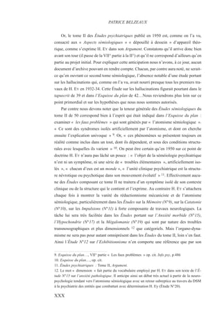Or, le tome II des Études psychiatriques publié en 1950 est, comme on l’a vu,
consacré aux « Aspects sémiologiques » « dépouillé à dessein » d’appareil théo-
rique, comme s’exprime H. EY dans son Argument. Constatons qu’il arrive donc bien
avant son tour (il passe de la VII° partie à la II°) et qu’il ne correspond d’ailleurs qu’en
partie au projet initial. Pour expliquer cette anticipation nous n’avons, à ce jour, aucun
document d’archive pouvant en rendre compte. Chacun, par contre aura noté, ne serait-
ce qu’en ouvrant ce second tome sémiologique, l’absence notable d’une étude portant
sur les hallucinations qui, comme on l’a vu, avait nourri presque tous les premiers tra-
vaux de H. EY en 1932-34. Cette Étude sur les hallucinations figurait pourtant dans le
tapuscrit de 39 et dans l’Esquisse du plan de 42…Nous reviendrons plus loin sur ce
point primordial et sur les hypothèses que nous nous sommes autorisés.
Par contre nous devons noter que la teneur générale des Études sémiologiques du
tome II de 50 correspond bien à l’esprit qui était indiqué dans l’Esquisse du plan :
examiner « les faux problèmes » qui sont générés par « l’atomisme sémiologique ».
« Ce sont des syndromes isolés artificiellement par l’atomisme, et dont on cherche
ensuite l’explication univoque » 9. Or, « ces phénomènes se présentent toujours en
réalité comme inclus dans un tout, dont ils dépendent, et sous des conditions structu-
rales avec lesquelles ils varient » 10. On peut être certain qu’en 1950 sur ce point de
doctrine H. EY n’aura pas lâché un pouce : « l’objet de la séméiologie psychiatrique
n’est ni un symptôme, ni une série de « troubles élémentaires », artificiellement iso-
lés », « chacun d’eux est un monde », « l’unité clinique psychiatrique est la structu-
re névrotique ou psychotique dans son mouvement évolutif » 11. Effectivement aucu-
ne des Études composant ce tome II ne traitera d’un symptôme isolé de son contexte
clinique ou de la structure qui le contient et l’exprime. Au contraire H. EY s’attachera
chaque fois à montrer la vanité du réductionnisme mécaniciste et de l’atomisme
sémiologique, particulièrement dans les Études sur la Mémoire (N°9), sur la Catatonie
(N°10), sur les Impulsions (N°11) à forte composante de travaux neurologiques. La
tâche lui sera très facilitée dans les Études portant sur l’Anxiété morbide (N°15),
l’Hypochondrie (N°17) et la Mégalomanie (N°19) qui sont par nature des troubles
transnosographiques et plus dimensionnels 12 que catégoriels. Mais l’organo-dyna-
misme ne sera pas pour autant omniprésent dans les Études du tome II, loin s’en faut.
Ainsi l’Étude N°12 sur l’Exhibitionnisme n’en comporte une référence que par son
9. Esquisse du plan…, VII° partie « Les faux problèmes » op. cit. Info psy, p.486
10. Esquisse du plan…, op. cit.
11. Études psychiatriques : Tome II, Argument.
12. Le mot « dimension » fait partie du vocabulaire employé par H. EY dans son texte de l’É-
tude N°15 sur l’anxiété pathologique. Il anticipe ainsi un débat très actuel à partir de la neuro-
psychologie tendant vers l’atomisme sémiologique avec un retour subreptice au travers du DSM
à la psychiatrie des entités que combattait avec détermination H. Ey (Étude N°20).
PATRICE BELZEAUX
XXX
 