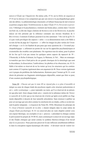 renvoi à l’Étude sur l’Impulsivité. De même celle, N°16, sur le Délire de négation et
N°18 sur la Jalousie n’en comportent que par son renvoi à la psychopathologie géné-
rale des délires. La phénoménologie structurale a d’ailleurs beaucoup de mal à trouver
sa portion congrue dans l’Exhibitionnisme et, dans l’Étude N°13, Perversité et perver-
sion, l’éthologie et la psychanalyse y tiennent une bonne place, comme dans l’Anxiété
morbide où, à côté des larges citations de KIERKEGAARD et de HEIDEGGER, la psycha-
nalyse est très présente par la référence constante aux travaux freudiens de J.
BOUTONNIER. Comment d’ailleurs pourrait-il en être autrement ? On voit là qu’H. EY
n’a pas voulu privilégier des aspects « utiles » à sa démonstration mais a été fidèle à
sa note de bas de page de l’Argument : « offrir les images les plus variées de l’éven-
tail clinique » et il s’en faudrait de peu pour que nous ajoutions de « l’éventail psy-
chopathologique », tellement ses points de vue sur les approches psychanalytiques et
existentielles des troubles sont pénétrants. On regrettera tout de même, pour le plaisir
de les lire qu’il n’ait pas retenu les quelques autres aspects du tapuscrit de 39 :
l’Homicide, le Refus d’aliment, les Fugues, le Mutisme, le Vol… Mais on remarque-
ra toutefois que rien n’était prévu de ces grands classiques de la sémiologie que sont
la discordance, la dissociation, l’ambivalence, les phobies et les obsessions, etc. H. EY
fidèle à lui-même se réservait de ne les traiter qu’avec les structures qui les contien-
nent comme il l’exprime également dans son argument de 48. Nous verrons également
ceci à propos du problème des hallucinations. Retenons pour l’instant qu’H. EY avait
choisi de présenter ses fragments sémiologiques dépouillés, autant que faire se peut,
d’une ossature psychopathologique.
Tome III : Chacun sait que le tome III ne répond plus à ce plan d’ensemble et
intègre au cœur de chaque étude des psychoses aiguës cette structure jacksonienne et
cet « ordre systématique », pour reprendre ses mots, qu’il se réservait de ne présen-
ter que plus tard. Ainsi chaque étude sera « nourrie de la substance même de l’histoi-
re naturelle de la folie que je me réservais de n’écrire qu’après avoir publié ces frag-
ments dépouillés à dessein de leur naturelle articulation. Sans renoncer à publier un
jour cet ouvrage qui sera alors comme la conclusion de ces études, celles-ci en devien-
nent la partie intégrante. » (Argument du Tome III, 1954). Désormais les principes de
l’« Essai d’histoire naturelle de la folie » étaient intégrés dans le corps même de
chaque Étude psychiatrique. H. EY ne concevait plus un vaste chapitre central avec
son exposé théorique, ses exemples et ses « preuves » précédant la clinique comme
le prévoyaient les projets de 39-40-42, mais commençait à concevoir un ouvrage sépa-
ré des Études cliniques qui serait comme la synthèse théorico-clinique d’un travail
déjà là en puissance. Nous pouvons percevoir là une inflexion sensiblement différen-
te dans la conception organo-dynamique elle même : il devenait vain de vouloir iso-
PRÉFACES
XXXI
 
