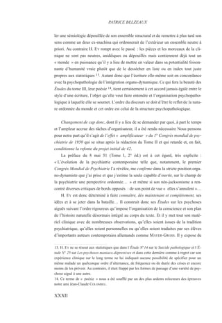 ler une sémiologie dépouillée de son ensemble structural et de remettre à plus tard son
sens comme un deus ex-machina qui ordonnerait de l’extérieur un ensemble neutre à
priori. Au contraire H. EY rompt avec le passé : les pièces et les morceaux de la cli-
nique ne sont pas neutres, anidéiques ou dépouillés mais contiennent déjà tout un
« monde » en puissance qu’il y a lieu de mettre en valeur dans sa potentialité foison-
nante d’humanité vraie plutôt que de le dessécher en liste ou en index tout juste
propres aux statistiques 13. Autant donc que l’écriture elle-même soit en concordance
avec la psychopathologie de l’intégration organo-dynamique. Ce qui fera la beauté des
Études du tome III, leur poésie 14, tient certainement à cet accord jamais égalé entre le
style d’une écriture, l’objet qu’elle veut faire entendre et l’organisation psychopatho-
logique à laquelle elle se soumet. L’ordre du discours se doit d’être le reflet de la natu-
re ordonnée du monde et cet ordre est celui de la structure psychopathologique.
Changement de cap donc, dont il y a lieu de se demander par quoi, à part le temps
et l’ampleur accrue des tâches d’organisateur, il a été rendu nécessaire Nous pensons
pour notre part qu’il s’agit de l’effet « amplificateur » du 1° Congrès mondial de psy-
chiatrie de 1950 qui se situe après la rédaction du Tome II et qui retarde et, en fait,
conditionne la refonte du projet initial de 42.
La préface du 8 mai 51 (Tome I, 2° éd.) est à cet égard, très explicite :
« L’évolution de la psychiatrie contemporaine telle que, notamment, le premier
Congrès Mondial de Psychiatrie l’a révélée, me confirme dans la stricte position orga-
no-dynamiste que j’ai prise et que j’estime la seule capable d’ouvrir, sur le champ de
la psychiatrie une perspective ordonnée… » et même si son néo-jacksonisme a ren-
contré diverses critiques de bords opposés : de son point de vue « elles s’annulent »…
H. EY est donc déterminé à faire connaître, dès maintenant et complètement, ses
idées et à se jeter dans la bataille… Il construit donc ses Études sur les psychoses
aiguës suivant l’ordre rigoureux qu’impose l’organisation de la conscience et son plan
de l’histoire naturelle désormais intégré au corps du texte. Et il y met tout son maté-
riel clinique avec de nombreuses observations, qu’elles soient issues de la tradition
psychiatrique, qu’elles soient personnelles ou qu’elles soient traduites par ses élèves
d’importants auteurs contemporains allemands comme MAYER-GROSS. Il y expose de
13. H. EY ne se résout aux statistiques que dans l’Étude N°14 sur le Suicide pathologique et l’É-
tude N° 25 sur Les psychoses maniaco-dépressives et dans cette dernière comme à regret car son
expérience clinique sur le long terme ne lui indiquait aucune possibilité de spécifier pour un
même malade un quelconque ordre d’alternance, de fréquence ou de durée des crises et encore
moins de les prévoir. Au contraire, il était frappé par les formes de passage d’une variété de psy-
chose aiguë à une autre.
14. Ce terme de « poésie » nous a été soufflé par un des plus ardents relecteurs des épreuves
notre ami Jean-Claude COLOMBEL.
PATRICE BELZEAUX
XXXII
 
