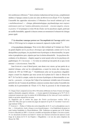 très nombreuses références 15 dont certaines traductions de haut niveau, complètement
inédites à l’époque comme La fuite des idées de BINSWANGER (Étude N°21). Il produit
l’ensemble des approches nécessaires à l’obtention d’un travail ordonné qu’il veut
« multidimentionnel » : clinique, phénoménologique, psychanalytique mais toujours
entièrement centré sur l’analyse phénoméno-structurale : structure négative, structu-
re positive. C’est pourquoi ce tome III des Études sur les psychoses aiguës, porté par
un souffle formidable, apparaît à chacun comme un monument d’exhaustivité clinique
jamais égalé.
2° La deuxième remarque portera sur l’incomplétude de l’ouvrage publié entre
1948 et 1954 lorsqu’on le compare au manuscrit, tapuscrit et plan initial 16.
a) Les psychoses chroniques. Nous avons déjà souligné qu’il manque aux Études
un grand chapitre sur les psychoses chroniques qui comprenait, comme on l’a vu, les
déséquilibres psychiques, les psychonévroses hystériques et obsessionnelles, les para-
noïas et paraphrénies puis, séparées par leur évolution démentielle : les psychoses dis-
cordantes et les démences ; chapitre auquel se serait ajouté celui sur les psychoses oli-
gophréniques. EY s’en excuse : « Ce tome ne contient qu’une partie de ce que j’avais
annoncé » (Avertissement, Tome III).
Jean GARRABÉ a tout d’abord pensé, sans doute avec raison, qu’une partie de ce
matériel clinique, celui sur les schizophrénies, a nourri les textes des volumes psy-
chiatrie de 1955 de l’EMC-psy 17. Parallèlement celui sur les psychoses oligophré-
niques a nourri les chapitres que nous savons de la plume de EY dans le Manuel de
60 18. Si l’on fait le compte, seules les névroses hystériques et obsessionnelles et sur-
tout la « paranoïa » n’ont pas fait l’objet d’un traitement véritable mais d’évocation
partielle lors de l’examen de problèmes connexes (comme dans le plan d’ensemble des
troubles de la personnalité de l’Étude n°27). Pour la paranoïa le fait d’autant plus
15. Chaque Étude comprend environ 450 à 550 entrées différentes de Nom d’Auteur (de langue
anglaise, allemande, espagnole, italienne, …). Je peux apporter le témoignage qu’en 76-77, H. EY
connaissait toujours par cœur la cotation de la Bibliothèque de Ste Anne qu’il avait contribué à
établir et qui porte aujourd’hui son nom.
16. Rappelons que la somme des pages des Études psychiatriques totalise 1620 p.
(290+550+780), alors que la somme des pages du tapuscrit tel qu’H. EY lui-même l’avait envi-
sagé totalisait 3230p. !
17. GARRABÉ J. : Préface à l’édition des écrits disponibles de H. EY sur la schizophrénie sous le
titre : « Schizophrénie, études cliniques et psychopathologiques » Les Empêcheurs de penser en
rond, Institut Synthélabo Le Plessis-Robinson, 1996. Traduction en japonais par le Dr Toshiro
FUJIMOTO (Myasaki) en 2005. J. GARRABÉ a modifié son hypoyhèse de départ. (voir texte ci-joint).
18. Les documents d’archives du fonds EY montre une relecture-correction des épreuves avant
tirage de la plume de H. EY du Chapitre « Oligophrénie » (et non des autres chapitres) du
Manuel de 1960.
PRÉFACES
XXXIII
 