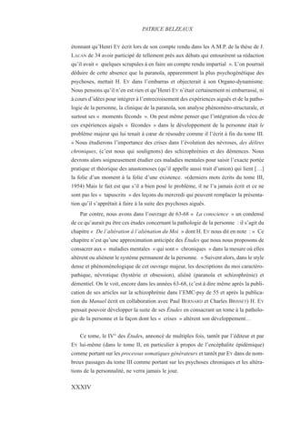 étonnant qu’Henri EY écrit lors de son compte rendu dans les A.M.P. de la thèse de J.
LACAN de 34 avoir participé de tellement près aux débats qui entourèrent sa rédaction
qu’il avait « quelques scrupules à en faire un compte rendu impartial ». L’on pourrait
déduire de cette absence que la paranoïa, apparemment la plus psychogénétique des
psychoses, mettait H. EY dans l’embarras et objecterait à son Organo-dynamisme.
Nous pensons qu’il n’en est rien et qu’Henri EY n’était certainement ni embarrassé, ni
à cours d’idées pour intégrer à l’entrecroisement des expériences aiguës et de la patho-
logie de la personne, la clinique de la paranoïa, son analyse phénoméno-structurale, et
surtout ses « moments féconds ». On peut même penser que l’intégration du vécu de
ces expériences aiguës « fécondes » dans le développement de la personne était le
problème majeur qui lui tenait à cœur de résoudre comme il l’écrit à fin du tome III.
« Nous étudierons l’importance des crises dans l’évolution des névroses, des délires
chroniques, (c’est nous qui soulignons) des schizophrénies et des démences. Nous
devrons alors soigneusement étudier ces maladies mentales pour saisir l’exacte portée
pratique et théorique des anastomoses (qu’il appelle aussi trait d’union) qui lient […]
la folie d’un moment à la folie d’une existence. »(derniers mots écrits du tome III,
1954) Mais le fait est que s’il a bien posé le problème, il ne l’a jamais écrit et ce ne
sont pas les « tapuscrits » des leçons du mercredi qui peuvent remplacer la présenta-
tion qu’il s’apprêtait à faire à la suite des psychoses aiguës.
Par contre, nous avons dans l’ouvrage de 63-68 « La conscience » un condensé
de ce qu’aurait pu être ces études concernant la pathologie de la personne : il s’agit du
chapitre « De l’altération à l’aliénation du Moi » dont H. EY nous dit en note : « Ce
chapitre n’est qu’une approximation anticipée des Études que nous nous proposons de
consacrer aux « maladies mentales » qui sont « chroniques » dans la mesure où elles
altèrent ou aliènent le système permanent de la personne. » Suivent alors, dans le style
dense et phénoménologique de cet ouvrage majeur, les descriptions du moi caractéro-
pathique, névrotique (hystérie et obsession), aliéné (paranoïa et schizophrénie) et
démentiel. On le voit, encore dans les années 63-68, (c’est à dire même après la publi-
cation de ses articles sur la schizophrénie dans l’EMC-psy de 55 et après la publica-
tion du Manuel écrit en collaboration avec Paul BERNARD et Charles BRISSET) H. EY
pensait pouvoir développer la suite de ses Études en consacrant un tome à la patholo-
gie de la personne et la façon dont les « crises » altèrent son développement…
Ce tome, le IV° des Études, annoncé de multiples fois, tantôt par l’éditeur et par
EY lui-même (dans le tome II, en particulier à propos de l’encéphalite épidémique)
comme portant sur les processus somatiques générateurs et tantôt par EY dans de nom-
breux passages du tome III comme portant sur les psychoses chroniques et les altéra-
tions de la personnalité, ne verra jamais le jour.
PATRICE BELZEAUX
XXXIV
 