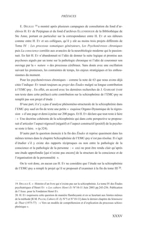 E. DELILLE 19 a montré après plusieurs campagnes de consultation du fond d’ar-
chives H. EY de Perpignan et du fond d’archives ELLENBERGER de la Bibliothèque de
Ste Anne, portant en particulier sur la correspondance entre H. EY et ses éditeurs
comme entre H. EY et ses collègues, qu’il y eût au moins trois projets différents de
Tome IV : Les processus somatiques générateurs, Les Psychonévroses chroniques
puis La conscience corrélée aux avancées de la neurobiologie moderne qui le passion-
nait. En fait H. EY n’abandonnait ni l’idée de donner la suite logique et promise aux
psychoses aiguës par un tome sur la pathologie chronique ni l’idée de couronner son
ouvrage par la « nature » des processus cérébraux. Sans doute avec une oscillation
suivant les promesses, les contraintes de temps, les enjeux stratégiques et les enthou-
siasmes du moment.
Pour les psychonévroses chroniques – comme la note de 63 que nous avons déjà
citée l’indique- EY tenait toujours au projet des Études malgré sa longue contribution
à l’EMC-psy . En effet, en accord avec les dernières recherches de J. GARRABÉ (voir
son texte dans cette préface) cette contribution sur la schizophrénie de l’EMC-psy ne
remplit pas son projet d’étude :
D’une part, il n’y a pas d’analyse phénoméno-structurale de la schizophrénie dans
l’EMC-psy sauf en fin de texte une petite « esquisse Organo-Dynamique de la régres-
sion » d’une page et demi à peine sur 200 pages. Et H. EY déclare que tout reste à faire
: « Une doctrine cohérente de la schizophrénie qui dans cette perspective se propose-
rait d’articuler l’aspect régressif (négatif) et l’aspect constructif (positif) de la psycho-
se reste à faire. » (p.324).
D’autre part la question énoncée à la fin des Études et reprise quasiment dans les
mêmes termes dans le chapitre Schizophrénie de l’EMC-psy n’est pas résolue. Il s’agit
d’étudier s’il y existe des rapports réciproques ou non entre la pathologie de la
conscience et la pathologie de la personne : « ceci ne peut être rendu clair qu’après
une étude approfondie [qui n’existe pas encore] de la structure de la conscience et de
l’organisation de la personnalité ».
On le voit donc, en aucun cas H. EY ne considère que l’étude sur la schizophrénie
de l’EMC-psy a rempli le projet qu’il se proposait d’examiner à la fin du tome III 20.
19. DELLILE E. « Histoire d’un livre qui n’existe pas sur la schizophrénie. Le tome IV des Études
psychiatriques d’Henri EY » Les cahiers Henri EY N°10-11 Juin 2003 pp.243-256. Publication
de l’Asso. pour la Fondation Henri EY.
20. H. EY esquissera cette question de manière flamboyante et en se heurtant aux limites mêmes
de la méthode [R.M. PALEM, Cahiers H. Ey N°5 et N°10-11] dans le dernier chapitre du Séminaire
de Thuir (1975-77) : « Vers un modèle de compréhension et d’explication du processus schizo-
phrénique ».
PRÉFACES
XXXV
 