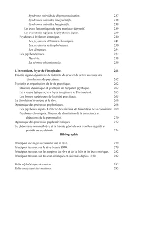 Syndrome oniroïde de dépersonnalisation. 237
Syndromes oniroïdes interprétatifs. 238
Syndromes oniroïdes Imaginatifs. 238
Les états fantasmiques de type maniaco-dépressif. 239
Les évolutions typiques de psychoses aiguës. 239
Psychoses à évolution chronique. 240
Les psychoses délirantes chroniques. 241
Les psychoses schizophréniques. 250
Les démences. 254
Les psychonévroses. 257
Hystérie. 258
La névrose obsessionnelle. 259
L'Inconscient, foyer de l'imaginaire. 261
Théorie organo-dynamiste de l'identité du rêve et du délire au cours des
dissolutions du psychisme. 262
Évolution et organisation de la vie psychique. 262
Structure dynamique et génétique de l'appareil psychique. 262
Le « noyau lyrique », le « foyer imaginaire », l'inconscient. 263
Les formes supérieures de l'activité psychique. 265
La dissolution hypnique et le rêve. 266
Dynamique des processus psychotiques. 268
Les psychoses aiguës. L'échelle des niveaux de dissolution de la conscience. 269
Psychoses chroniques. Niveaux de dissolution de la conscience et
altérations de la personnalité. 270
Dynamique des processus psychonévrotiques. 272
Le phénomène sommeil-rêve et la théorie générale des troubles négatifs et
positifs en psychiatrie. 274
Bibliographie
Principaux ouvrages à consulter sur le rêve. 279
Principaux travaux sur le rêve depuis 1930. 279
Principaux travaux sur les rapports du rêve et de la folie et les états oniriques. 282
Principaux travaux sur les états oniriques et oniroïdes depuis 1930. 282
Table alphabétique des auteurs. 285
Table analytique des matières. 293
 