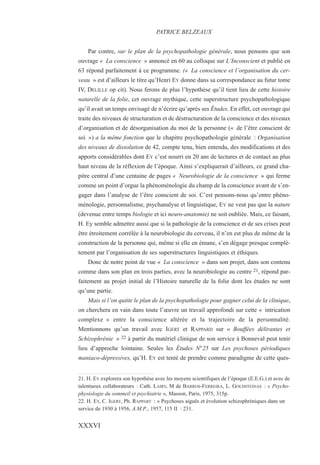 Par contre, sur le plan de la psychopathologie générale, nous pensons que son
ouvrage « La conscience » annoncé en 60 au colloque sur L’Inconscient et publié en
63 répond parfaitement à ce programme. (« La conscience et l’organisation du cer-
veau » est d’ailleurs le titre qu’Henri EY donne dans sa correspondance au futur tome
IV, DELILLE op cit). Nous ferons de plus l’hypothèse qu’il tient lieu de cette histoire
naturelle de la folie, cet ouvrage mythique, cette superstructure psychopathologique
qu’il avait un temps envisagé de n’écrire qu’après ses Études. En effet, cet ouvrage qui
traite des niveaux de structuration et de déstructuration de la conscience et des niveaux
d’organisation et de désorganisation du moi de la personne (« de l’être conscient de
soi ») a la même fonction que le chapitre psychopathologie générale : Organisation
des niveaux de dissolution de 42, compte tenu, bien entendu, des modifications et des
apports considérables dont EY c’est nourri en 20 ans de lectures et de contact au plus
haut niveau de la réflexion de l’époque. Ainsi s’expliquerait d’ailleurs, ce grand cha-
pitre central d’une centaine de pages « Neurobiologie de la conscience » qui ferme
comme un point d’orgue la phénoménologie du champ de la conscience avant de s’en-
gager dans l’analyse de l’être conscient de soi. C’est pensons-nous qu’entre phéno-
ménologie, personnalisme, psychanalyse et linguistique, EY ne veut pas que la nature
(devenue entre temps biologie et ici neuro-anatomie) ne soit oubliée. Mais, ce faisant,
H. Ey semble admettre aussi que si la pathologie de la conscience et de ses crises peut
être étroitement corrélée à la neurobiologie du cerveau, il n’en est plus de même de la
construction de la personne qui, même si elle en émane, s’en dégage presque complè-
tement par l’organisation de ses superstructures linguistiques et éthiques.
Donc de notre point de vue « La conscience » dans son projet, dans son contenu
comme dans son plan en trois parties, avec la neurobiologie au centre 21, répond par-
faitement au projet initial de l’Histoire naturelle de la folie dont les études ne sont
qu’une partie.
Mais si l’on quitte le plan de la psychopathologie pour gagner celui de la clinique,
on cherchera en vain dans toute l’œuvre un travail approfondi sur cette « intrication
complexe » entre la conscience altérée et la trajectoire de la personnalité.
Mentionnons qu’un travail avec IGERT et RAPPARD sur « Bouffées délirantes et
Schizophrénie » 22 à partir du matériel clinique de son service à Bonneval peut tenir
lieu d’approche lointaine. Seules les Études N°25 sur Les psychoses périodiques
maniaco-dépressives, qu’H. EY est tenté de prendre comme paradigme de cette ques-
21. H. EY explorera son hypothèse avec les moyens scientifiques de l’époque (E.E.G.) et avec de
talentueux collaborateurs : Cath. LAIRY, M de BARROS-FERREIRA, L. GOLDSTEINAS : « Psycho-
physiologie du sommeil et psychiatrie », Masson, Paris, 1975, 315p.
22. H. EY, C. IGERT, Ph. RAPPART : « Psychoses aiguës et évolution schizophréniques dans un
service de 1930 à 1956, A.M.P., 1957, 115 II : 231.
PATRICE BELZEAUX
XXXVI
 