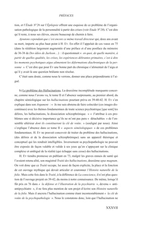 tion, et l’Étude N°26 sur l’Épilepsie offrent une esquisse de ce problème de l’organi-
sation pathologique de la personnalité à partir des crises (voir Etude N°20). C’est dire
qu’il reste, à nous ses élèves, encore beaucoup de chemin à faire.
Ajoutons cependant que c’est encore ce même travail directeur qui, deux ans avant
sa mort, importe au plus haut point à H. EY. En effet il l’appelait de ces vœux en 75
(dans la réédition largement augmentée d’une préface et d’une postface du mémoire
de 36-38 de Des idées de Jackson…) : il questionnait « en quoi, de quelle manière, à
partir de quelles qualités, les crises, les expériences délirantes primaires, c’est à dire
les moments psychotiques aigus alimentent les déformations diachroniques de la per-
sonne ». C’est dire que pour EY une bonne part du chronique s’alimentait de l’aigu et
qu’il y avait là une question brûlante non résolue.
C’était sans doute, comme nous le verrons, donner une place prépondérante à l’ai-
guë.
b) Le problème des Hallucinations. La deuxième incomplétude marquante concer-
ne, comme nous l’avons vu, le tome II et l’absence surprenante, au premier abord, du
chapitre sémiologique sur les hallucinations pourtant prévu en 39-40-42. H. EY s’en
explique dans son Argument : « Je me suis abstenu de faire coïncider (ces images dis-
continues) avec les thèmes fondamentaux de toute science psychiatrique [que sont] les
délires, les hallucinations, la dissociation schizophrénique. » « J’attribue à ces pro-
blèmes une si décisive importance qu’ils ne m’ont pas paru « détachables » de l’en-
semble ultérieur dont ils constitueront la clé de voûte. » (souligné par nous). Ainsi
s’explique l’absence dans ce tome II « aspects séméiologiques » de ces problèmes
fondamentaux. H. EY ne pouvait concevoir de traiter du problème des hallucinations,
(des délires et de la dissociation schizophrénique) sans un appareil théorique et
conceptuel qui les rendrait intelligibles. Inversement sa psychopathologie ne pouvait
être exposée de façon valable et valide à ses yeux qu’en s’appuyant sur la clinique
complexe et ambiguë de la réalité (qui échappe sans cesse) des hallucinations.
H. EY tiendra promesse en publiant en 73, malgré les graves ennuis de santé qui
l’avaient retenu alité, son magistral Traité des hallucinations, deuxième opus magnum.
On voit donc que ce Traité occupe, lui aussi de façon explicite, la place et la fonction
de cet ouvrage mythique qui devait articuler et couronner l’Histoire naturelle de la
folie. Mais cette fois dans le Traité, à la différence de La conscience, il n’est plus ques-
tion de l’ouvrage projeté en 39-42, du moins à notre connaissance. De même, lorsqu’il
fût pris en 76 dans « la défense et l’illustration de la psychiatrie », devenu « anti-
antipsychiatre », il ne fera plus mention de son projet d’écrire son Histoire naturelle
de la folie. Mais il ancrera l’hallucination comme étant incontestablement « la clé de
voûte de la psychopathologie ». Nous le constatons donc, loin que l’hallucination ne
PRÉFACES
XXXVII
 