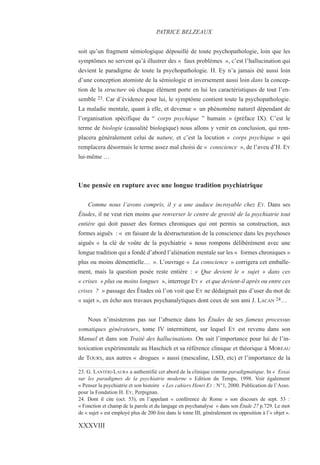 soit qu’un fragment sémiologique dépouillé de toute psychopathologie, loin que les
symptômes ne servent qu’à illustrer des « faux problèmes », c’est l’hallucination qui
devient le paradigme de toute la psychopathologie. H. Ey n’a jamais été aussi loin
d’une conception atomiste de la sémiologie et inversement aussi loin dans la concep-
tion de la structure où chaque élément porte en lui les caractéristiques de tout l’en-
semble 23. Car d’évidence pour lui, le symptôme contient toute la psychopathologie.
La maladie mentale, quant à elle, et devenue « un phénomène naturel dépendant de
l’organisation spécifique du “ corps psychique ” humain » (préface IX). C’est le
terme de biologie (causalité biologique) nous allons y venir en conclusion, qui rem-
placera généralement celui de nature, et c’est la locution « corps psychique » qui
remplacera désormais le terme assez mal choisi de « conscience », de l’aveu d’H. EY
lui-même …
Une pensée en rupture avec une longue tradition psychiatrique
Comme nous l’avons compris, il y a une audace incroyable chez EY. Dans ses
Études, il ne veut rien moins que renverser le centre de gravité de la psychiatrie tout
entière qui doit passer des formes chroniques qui ont permis sa construction, aux
formes aiguës : « en faisant de la déstructuration de la conscience dans les psychoses
aiguës « la clé de voûte de la psychiatrie » nous rompons délibérément avec une
longue tradition qui a fondé d’abord l’aliénation mentale sur les « formes chroniques »
plus ou moins démentielle… ». L’ouvrage « La conscience » corrigera cet emballe-
ment, mais la question posée reste entière : « Que devient le « sujet » dans ces
« crises » plus ou moins longues », interroge EY « et que devient-il après ou entre ces
crises ? » passage des Études où l’on voit que EY ne dédaignait pas d’user du mot de
« sujet », en écho aux travaux psychanalytiques dont ceux de son ami J. LACAN 24…
Nous n’insisterons pas sur l’absence dans les Études de ses fameux processus
somatiques générateurs, tome IV intermittent, sur lequel EY est revenu dans son
Manuel et dans son Traité des hallucinations. On sait l’importance pour lui de l’in-
toxication expérimentale au Haschich et sa référence clinique et théorique à MOREAU
de TOURS, aux autres « drogues » aussi (mescaline, LSD, etc) et l’importance de la
23. G. LANTÉRI-LAURA a authentifié cet abord de la clinique comme paradigmatique. In « Essai
sur les paradigmes de la psychiatrie moderne » Edition du Temps, 1998. Voir également
« Penser la psychiatrie et son histoire » Les cahiers Henri EY : N°1, 2000. Publication de l’Asso.
pour la Fondation H. EY, Perpignan.
24. Dont il cite (oct. 53), en l’appelant « conférence de Rome » son discours de sept. 53 :
« Fonction et champ de la parole et du langage en psychanalyse » dans son Étude 27 p.729. Le mot
de « sujet » est employé plus de 200 fois dans le tome III, généralement en opposition à l’« objet ».
PATRICE BELZEAUX
XXXVIII
 