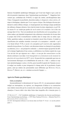 fameuse Encéphalite épidémique léthargique qui l’avait tant frappé et qui a joué un
rôle de première importance dans l’épistémologie psychiatrique 25 . Rappelons briè-
vement que, combattant dès 39-40-42, le règne des entités, anti-Kraepelinien dans
l’âme, il inaugurait en psychiatrie, deuxième audace, le diagnostic à deux entrées, cli-
nique et étiologique, séparées par l’écart organo-clinique. Des étiologies diverses pro-
duisant le même tableau clinique, et réciproquement une étiologie unique produisant
des tableaux cliniques distincts, force était de traiter les deux séparément, ce qu’il fit.
Là encore EY ne voulait pas perdre de vue la nature de la maladie c’est à dire son
ancrage dans le bios. Tout ceci produisant une classification anti-nosographique, troi-
sième audace, qui répondait uniquement à des cohérences structurales de niveaux dont
le propre était d’être éventuellement variables dans le temps chez un même sujet.
Enfin, quatrième audace, on pourrait en énumérer encore bien d’autres, il rendait sa
classification des maladies mentales isomorphe à la conception « naturelle » qu’il
s’en faisait (Étude N°20), à savoir à la conception qu’il avait de cette organisation
naturelle du psychisme. Les Études vont désormais donner au champ de la psychiatrie
sa cohérence, avec « une perspective ordonnée », moment majeur qui permet de défi-
nir le champ d’application d’une science, sa définition et ses limites à partir de ce que
l’on sait des lois qui régissent son « objet » et non par des nomenclatures ou des
décrets extérieurs à son objet. Cette homogénéité est certainement un des moments les
plus forts de la psychiatrie du XXème siècle. On peut dès lors comprendre que tous ses
renversements théoriques et la réhabilitation du terme de « folie », audaces et rup-
tures épistémologiques voulues, à la fois, pour recueillir la parole de l’humain encore-
là malgré son trouble et pour réorganiser le champ entier de la psychiatrie d’après
guerre, aient pu séduire des personnalités aussi différentes que BONNAFÉ, FOLLIN,
DESHAIE 26, BRISSET, etc. et « entraîner au travail d’équipe »…
Après les Études psychiatriques
Ordre et métaphore
Incontestablement le déroulement de l’œuvre d’H. EY est puissamment ordonné
malgré ses interruptions, ses reprises, ses changements d’éditeur et sa construction
sans relâche renouvelée par les avancées des sciences, de la philosophie et de la psy-
chanalyse. L’œuvre obéit à des idées fortes dans lesquelles elle s’enracine pour s’y
25. BELZEAUX P . « De l’encéphalite épidémique à l’organisation des discours psychiatriques.
Essai d’épistémologie psychiatrique. » 1979 Thèse Toulouse Pr GAYRAL ; Mémoire Paris Pr A.
BOUGUIGNON, Pr G. LANTÉRI-LAURA.
26. H.EY fait largement référence à ses travaux dans son Étude N° 14 sur « Le suicide patholo-
gique ».
PRÉFACES
XXXIX
 
