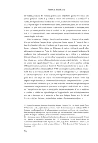 développer, produire des rameaux parfois aussi importants que le tronc mais sans
jamais quitter sa souche. Il y a chez le catalan cette aspiration à la synthèse 27, à
l’ordre, à l’organisation du monde et des savoirs, à cette haute spiritualité d’un Ramón
LLUL 28 pour lequel la transformation de forme, comme une greffe, est une élévation
de l’être : « plus la sève de l’oléastre va à l’olivier et plus l’olivier se développe, mais
la sève qui monte prend la forme de celui-ci » « Le symptôme décrit un monde »
écrit H. EY dans ses Études, mais ceci sans jamais perdre le contact avec le sol des
choses simples de la terre.
Ainsi la crainte de s’éloigner du sol des choses-mêmes et d’encourir le reproche
d’un pur verbalisme l’engage à une vigilance de chaque instant. À l’instar de FREUD
dans le Président Schreber, il redoute que le psychiatre en épousant trop bien les
formes verbales du Délire, finisse par délirer avec le patient, – thème du tome I, inlas-
sablement repris dans son Traité des hallucinations– et inversement il redoute qu’à
condamner trop radicalement le courant mécaniciste qui « réalise » la métaphore
délirante (Étude N°5), il ne soit lui-même beaucoup trop entraîné dans la métaphore et
bien loin de ses « doigts solidement refermés sur une poignée de faits ; ces faits qui
ont soumis mon orgueil et ma révolte…» qu’il opposait à J. LACAN dans leur joute de
1946 aux troisièmes journées de Bonneval. Ainsi lorsque entraîné par le feu de sa des-
cription des Bouffées délirantes (Étude N°23) les métaphores jaillissent là où, précisé-
ment, dans le discours du patient, elles « perdent de leur épaisseur », il s’en explique
et s’en excuse presque : « C’est la raison pour laquelle une description phénoménolo-
gique de ce vécu exige un « style » lui-même métaphorique. Si nous l’avons trop
employé au gré du lecteur, il voudra bien convenir que c’était pure nécessité » (p.298).
Le lecteur attentif découvrira qu’il y a dans les Études une réflexion épistémologique
constamment sous jacente sur le pouvoir de la métaphore, sur l’idéalité, sur la réalité,
sur l’interprétation des signes et sur ce qui lie les faits aux théories. C’est ce problème
et celui de la validité du signe clinique qu’il approfondira plus tard magistralement
avec sa « Naissance de la médecine » dans son dialogue fécond avec le Michel
FOUCAULT de la « Naissance de la clinique » et de « Les mots et des choses ».
27. Il y a de la catalanité dans cette disposition d’esprit. Eugène d’ORS cité dans la grande Étude
N°8 du Tome I p.213, apôtre du Noucentisme, l’ordre du nouveau siècle en catalogne (1900) et
fondateur avec Pompeu FABRE de la langue catalane prescrit dans ses Glossari de «.porter l’anec-
docte au rang de la Catégorie.», esprit de système que tous les catalans, S. DALÍ en tête, que fré-
quentait de temps à autre H. EY, font couramment et comme naturellement…
28. « L’arbre de science de Ramon Llull refleurit » (Discours de réception prononcé le 31 mai
1972 lors de la cérémonie d’investiture d’H. EY, en qualité de Docteur Honoris Causa de
l’Université de Barcelone), Evolut. Psychiat, XXXVII, 2, pp. 61-87. Reproduit in « Henri EY, un
humaniste catalan dans le siècle et dans l‘histoire » R.M. PALEM et Coll. Trabucaire éd.
Perpignan, 1997.
PATRICE BELZEAUX
XL
 