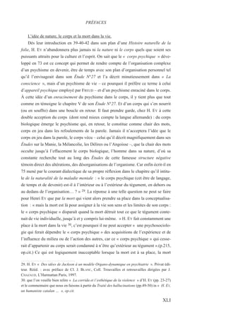 L’idée de nature, le corps et la mort dans la vie.
Dès leur introduction en 39-40-42 dans son plan d’une Histoire naturelle de la
folie, H. EY n’abandonnera plus jamais ni la nature ni le corps quels que soient ses
puissants attraits pour la culture et l’esprit. On sait que le « corps psychique » déve-
loppé en 73 est ce concept qui permet de rendre compte de l’organisation complexe
d’un psychisme en devenir, être de temps avec son plan d’organisation personnel tel
qu’il l’envisageait dans son Étude N°27 et l’a décrit minutieusement dans « La
conscience », mais d’un psychisme de vie – ce pourquoi il préfère ce terme à celui
d’appareil psychique employé par FREUD – et d’un psychisme enraciné dans le corps.
À cette idée d’un enracinement du psychisme dans le corps, il y tient plus que tout
comme en témoigne le chapitre V de son Étude N°27. Et d’un corps qui s’en nourrit
(ou en souffre) dans une boucle en retour. Il faut prendre garde, chez H. EY à cette
double acception du corps (dont rend mieux compte la langue allemande) : du corps
biologique émerge le psychisme qui, en retour, le constitue comme chair des mots,
corps en jeu dans les refoulements de la parole. Jamais il n’acceptera l’idée que le
corps en jeu dans la parole, le corps vécu – celui qu’il décrit magnifiquement dans ses
Études sur la Manie, la Mélancolie, les Délires ou l’Angoisse –, que la chair des mots
occulte jusqu’à l’effacement le corps biologique, l’homme dans sa nature, d’où sa
constante recherche tout au long des Études de cette fameuse structure négative
témoin direct des altérations, des désorganisations de l’organisme. Car enfin écrit-il en
75 mené par le courant dialectique de sa propre réflexion dans le chapitre qu’il intitu-
le de la naturalité de la maladie mentale : « le corps psychique (cet être de langage,
de temps et de devenir) est-il à l’intérieur ou à l’extérieur du tégument, en dehors ou
au dedans de l’organisation… ? » 29. La réponse à une telle question ne peut se faire
pour Henri EY que par la mort qui vient alors prendre sa place dans la conceptualisa-
tion : « mais la mort est là pour assigner à la vie son sens et les limites de son corps :
le « corps psychique » disparaît quand la mort détruit tout ce que le tégument conte-
nait de vie individuelle, jusqu’à et y compris lui-même. » H. EY fait constamment une
place à la mort dans la vie 30, c’est pourquoi il ne peut accepter « une psychosociolo-
gie qui ferait dépendre le « corps psychique » des acquisitions de l’expérience et de
l’influence du milieu ou de l’action des autres, car ce « corps psychique » qui cesse-
rait d’appartenir au corps serait condamné à n’être qu’extérieur au tégument ».(p.215,
op.cit.) Ce qui est logiquement inacceptable lorsque la mort est à sa place, la mort
29. H. EY « Des idées de Jackson à un modèle Organo-dynamique en psychiatrie ». Privat édi-
teur. Rééd. : avec préface de Cl. J. BLANC, Coll. Trouvailles et retrouvailles dirigées par J.
CHAZAUD, L’Harmattan Paris, 1997.
30. que l’on veuille bien relire « La corrida et l’esthétique de la violence » d’H. EY (pp. 23-27)
et le commentaire que nous en faisons à partir du Traité des hallucinations (pp.49-50) in « H. EY,
un humaniste catalan … », op.cit.
PRÉFACES
XLI
 