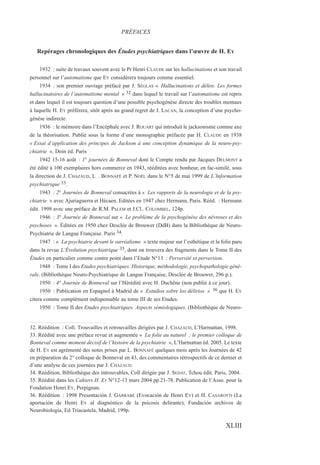 Repérages chronologiques des Études psychiatriques dans l’œuvre de H. EY
1932 : suite de travaux souvent avec le Pr Henri CLAUDE sur les hallucinations et son travail
personnel sur l’automatisme que EY considérera toujours comme essentiel.
1934 : son premier ouvrage préfacé par J. SÉGLAS « Hallucinations et délire. Les formes
hallucinatoires de l’automatisme mental » 32 dans lequel le travail sur l’automatisme est repris
et dans lequel il est toujours question d’une possible psychogénèse directe des troubles mentaux
à laquelle H. EY préférera, sitôt après au grand regret de J. LACAN, la conception d’une psycho-
génèse indirecte.
1936 : le mémoire dans l’Encéphale avec J. ROUART qui introduit le jacksonisme comme axe
de la théorisation. Publié sous la forme d’une monographie préfacée par H. CLAUDE en 1938
« Essai d’application des principes de Jackson à une conception dynamique de la neuro-psy-
chiatrie ». Doin éd. Paris
1942 15-16 août : 1° journées de Bonneval dont le Compte rendu par Jacques DELMONT a
été édité à 100 exemplaires hors commerce en 1943, rééditées avec bonheur, en fac-similé, sous
la direction de J. CHAZAUD, L . BONNAFÉ et P. NOËL dans le N°5 de mai 1999 de L’Information
psychiatrique 33.
1943 : 2° Journées de Bonneval consacrées à « Les rapports de la neurologie et de la psy-
chiatrie » avec Ajuriaguerra et Hécaen. Editées en 1947 chez Hermann, Paris. Rééd. : Hermann
édit. 1998 avec une préface de R.M. PALEM et J.Cl.. COLOMBEL, 124p.
1946 : 3° Journée de Bonneval sur « Le problème de la psychogénèse des névroses et des
psychoses ». Éditées en 1950 chez Desclée de Brouwer (DdB) dans la Bibliothèque de Neuro-
Psychiatrie de Langue Française. Paris 34.
1947 : « La psychiatrie devant le surréalisme » texte majeur sur l’esthétique et la folie paru
dans la revue L’Évolution psychiatrique 35, dont on trouvera des fragments dans le Tome II des
Études en particulier comme contre point dans l’Etude N°13 : Perversité et perversion.
1948 : Tome I des Etudes psychiatriques. Historique, méthodologie, psychopathologie géné-
rale. (Bibliothèque Neuro-Psychiatrique de Langue Française, Desclée de Brouwer, 296 p.).
1950 : 4° Journée de Bonneval sur l’Hérédité avec H. Duchêne (non publié à ce jour).
1950 : Publication en Espagnol à Madrid de « Estudios sobre los délirios » 36 que H. EY
citera comme complément indispensable au tome III de ses Etudes.
1950 : Tome II des Etudes psychiatriques. Aspects sémiologiques. (Bibliothèque de Neuro-
32. Réédition : Coll. Trouvailles et retrouvailles dirigées par J. CHAZAUD, L’Harmattan, 1998.
33. Réédité avec une préface revue et augmentée « La folie au naturel ; le premier colloque de
Bonneval comme moment décisif de l’histoire de la psychiatrie », L’Harmattan éd. 2005. Le texte
de H. EY est agrémenté des notes prises par L. BONNAFÉ quelques mois après les Journées de 42
en préparation du 2° colloque de Bonneval en 43, des commentaires rétrospectifs de ce dernier et
d’une analyse de ces journées par J. CHAZAUD.
34. Réédition, Bibliothèque des introuvables, Coll dirigée par J. SEDAT, Tchou édit. Paris, 2004.
35. Réédité dans les Cahiers H. EY N°12-13 mars 2004 pp.21-78. Publication de l’Asso. pour la
Fondation Henri EY, Perpignan.
36. Réédition : 1998 Presentación J. GARRABÉ (Evocación de Henri EY) et H. CASAROTTI (La
aportación de Henri EY al diagnóstico de la psicosis delirante), Fundación archivos de
Neurobiologia, Ed Triacastela, Madrid, 199p.
PRÉFACES
XLIII
 
