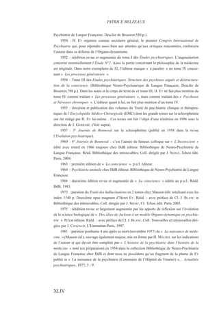 Psychiatrie de Langue Française, Desclée de Brouwer,550 p.).
1950 : H. EY organise comme secrétaire général, le premier Congrès International de
Psychiatrie qui, pour répondre aussi bien aux attentes qu’aux critiques rencontrées, renforcera
l’auteur dans sa défense de l’Organo-dynamisme.
1952 : réédition revue et augmentée du tome I des Études psychiatriques. L’augmentation
concerne essentiellement l’Étude N°2. Ainsi la partie concernant la philosophie de la médecine
est originale. Dans notre exemplaire de 52, l’éditeur marque « à paraître » un tome IV concer-
nant « Les processus générateurs ».
1954 : Tome III des Etudes psychiatriques. Structure des psychoses aiguës et déstructura-
tion de la conscience. (Bibliothèque Neuro-Psychiatrique de Langue Française, Desclée de
Brouwer,788 p.). Dans les notes et le corps du texte de ce tome III, H. EY ne fait plus mention du
tome IV comme traitant « Les processus générateurs », mais comme traitant des « Psychoses
et Névroses chroniques ». L’éditeur quant à lui, ne fait plus mention d’un tome IV.
1955 : direction et publication des volumes du Traité de psychiatrie clinique et thérapeu-
tiques de l’Encyclopédie Médico-Chirurgicale (EMC) dont les grands textes sur la schizophrénie
ont été rédigé par H. EY lui-même . Ces textes ont fait l’objet d’une réédition en 1996 sous la
direction de J. GARRABÉ. (Voir supra).
1957 : 5° Journée de Bonneval sur la schizophrénie (publié en 1958 dans la revue
l’Evolution psychiatrique).
1960 : 6° Journée de Bonneval : c’est l’année du fameux colloque sur « L’Inconscient »
édité avec retard en 1966 toujours chez DdB éditeur. Bibliothèque de Neuro-Psychiatrie de
Langue Française. Rééd. Bibliothèque des introuvables, Coll. dirigée par J. SEDAT, Tchou édit.
Paris, 2004.
1963 : première édition de « La conscience ». p.u.f. éditeur.
1964 : Psychiatrie animale chez DdB éditeur. Bibliothèque de Neuro-Psychiatrie de Langue
Française.
1968 : deuxième édition revue et augmentée de « La conscience » éditée au p.u.f.. Rééd.
DdB, 1983.
1973 : parution du Traité des hallucinations en 2 tomes chez Masson édit. totalisant avec les
index 1540 p. Deuxième opus magnum d’Henri EY. Rééd. : avec préface de Cl. J. BLANC in
Bibliothèque des introuvables, Coll. dirigée par J. SEDAT, Cl. Tchou édit. Paris 2005.
1975 : réédition revue et largement augmentée par les apports de réflexion sur l’évolution
de la science biologique de « Des idées de Jackson à un modèle Organo-dynamique en psychia-
trie ». Privat éditeur. Rééd. : avec préface de Cl. J. BLANC, Coll. Trouvailles et retrouvailles diri-
gées par J. CHAZAUD, L’Harmattan Paris, 1997.
1981 : parution posthume 4 ans après sa mort (novembre 1977) de « La naissance de méde-
cine » (Masson éd.), ouvrage également majeur, mis en forme par H. MAUREL sur les indications
de l’auteur et qui devait être complété par « L’histoire de la psychiatrie dans l’histoire de la
médecine » noté (en préparation) en 1954 dans la collection Bibliothèque de Neuro-Psychiatrie
de Langue Française chez DdB et dont nous ne possédons qu’un fragment de la plume de EY
publié in « La naissance de la psychiatrie (Centenaire de l’Hôpital du Vinatier) », . Actualités
psychiatriques, 1977, 5 : 9.
PATRICE BELZEAUX
XLIV
 