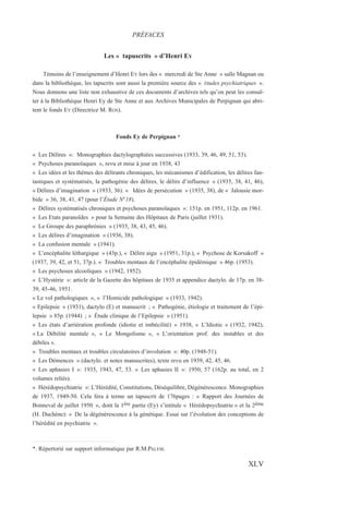 Les « tapuscrits » d’Henri EY
Témoins de l’enseignement d’Henri EY lors des « mercredi de Ste Anne » salle Magnan ou
dans la bibliothèque, les tapucrits sont aussi la première source des « Études psychiatriques ».
Nous donnons une liste non exhaustive de ces documents d’archives tels qu’on peut les consul-
ter à la Bibliothèque Henri Ey de Ste Anne et aux Archives Municipales de Perpignan qui abri-
tent le fonds EY (Directrice M. ROS).
Fonds Ey de Perpignan *
« Les Délires »: Monographies dactylographiées successives (1933, 39, 46, 49, 51, 53).
« Psychoses paranoïaques », revu et mise à jour en 1938, 43
« Les idées et les thèmes des délirants chroniques, les mécanismes d’édification, les délires fan-
tastiques et systématisés, la pathogénie des délires, le délire d’influence » (1935, 38, 41, 46),
« Délires d’imagination » (1933, 36). « Idées de persécution » (1935, 38), de « Jalousie mor-
bide » 36, 38, 41, 47 (pour l’Étude N°18).
« Délires systématisés chroniques et psychoses paranoïaques »: 151p. en 1951, 112p. en 1961.
« Les Etats paranoïdes » pour la Semaine des Hôpitaux de Paris (juillet 1931).
« Le Groupe des paraphrénies » (1935, 38, 43, 45, 46).
« Les délires d’imagination » (1936, 38).
« La confusion mentale » (1941).
« L’encéphalite léthargique » (43p.), « Délire aigu » (1951, 31p.), « Psychose de Korsakoff »
(1937, 39, 42, et 51, 37p.). « Troubles mentaux de l’encéphalite épidémique » 46p. (1953).
« Les psychoses alcooliques » (1942, 1952).
« L’Hystérie »: article de la Gazette des hôpitaux de 1935 et appendice dactylo. de 17p. en 38-
39, 45-46, 1951.
« Le vol pathologiques », « l’Homicide pathologique » (1933, 1942).
« Epilepsie » (1931), dactylo (E) et manuscrit ; « Pathogénie, étiologie et traitement de l’épi-
lepsie » 85p. (1944) ; « Étude clinique de l’Epilepsie » (1951).
« Les états d’arriération profonde (idiotie et imbécilité) » 1938, « L’Idiotie » (1932, 1942),
« La Débilité mentale », « Le Mongolisme », « L’orientation prof. des instables et des
débiles ».
« Troubles mentaux et troubles circulatoires d’involution »: 40p. (1948-51).
« Les Démences » (dactylo. et notes manuscrites), texte revu en 1939, 42, 45, 46.
« Les aphasies I »: 1935, 1943, 47, 53. « Les aphasies II »: 1950, 57 (162p. au total, en 2
volumes reliés).
« Hérédopsychiatrie »: L’Hérédité, Constitutions, Déséquilibre, Dégénérescence. Monographies
de 1937, 1949-50. Cela fera à terme un tapuscrit de 176pages : « Rapport des Journées de
Bonneval de juillet 1950 », dont la 1ère partie (Ey) s’intitule « Hérédopsychiatrie » et la 2ème
(H. Duchène): « De la dégénérescence à la génétique. Essai sur l’évolution des conceptions de
l’hérédité en psychiatrie ».
PRÉFACES
XLV
*. Répertorié sur support informatique par R.M.PALEM.
 