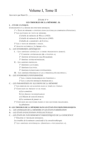 Volume I, Tome II
ARGUMENT.par Henri EY…...……………………………………………………… 7
ÉTUDE N° 9
LES TROUBLES DE LA MÉMOIRE (9)
I. – ÉTUDE CLINIQUE.
L'EXPLORATION ET LA MESURE DES FONCTIONS MNESIQUES.
1° « TESTS DE MÉMOIRE » CONTENUS DANS LES ÉCHELLES COMPOSITES D'EFFICIENCE.
2° LES BATTERIES DE TESTS DE MÉMOIRE.
L'échelle de mémoire de WELLS (1923)
L'échelle de mémoire de WECHSLER (1945)
L'échelle de « retentivité » de CATTELL
3° LES « TESTS DE MÉMOIRE » ISOLÉS.
4° ANALYSE FACTORIELLE. LE facteur « G ».
A. – LES SYNDROMES AMNÉSIQUES
I. – LES AMNÉSIES GÉNÉRALES A FORME PROGRESSIVE (RIBOT).
1° L'AMNÉSIE ANTÉROGRADE (de « FIXATION »).
2° AMNÉSIE RÉTROGRADE (ou d'évocation).
3° AMNÉSIE ANTÉRO-RÉTROGRADE.
II. – LES AMNÉSIES PARTIELLES.
1° AMNÉSIES LACUNAIRES.
2° AMNÉSIES ÉLECTIVES.
3° AMNÉSIES ÉLÉMENTAIRES SYSTÉMATISÉES.
III. – LES AMNÉSIES PÉRIODIQUES ET LES « PERSONNALITÉS MULTIPLES ».
B. – LES SYNDROMES D'HYPERMNÉSIE
1° LES « VISIONS PANORAMIQUES DE L'EXISTENCE »
2° LES « CAPACITÉS MNÉSIQUES PRODIGIEUSES ».
C. – LES PARAMNÉSIES OU ILLUSIONS DE LA MÉMOIRE
1° LES ERREURS DE LOCALISATION DANS LE TEMPS OU L'ESPACE
2° CONFUSION DU PRÉSENT ET DU PASSÉ.
a) Les ecmnésies.
b) Les fausses reconnaissances
c) L'illusion de sosie (CAPGRAS)
d) Le sentiment de jamais vu
3° CONFUSION DES SOUVENIRS PASSÉS ET DES SOUVENIRS IMAGINAIRES.
La fabulation
II - LES TROUBLES DE LA MÉMOIRE DANS LES ÉTATS PSYCHOPATHOLOGIQUES.
A. – LES ANOMALIES DE LA MÉMOIRE ET LES ÉTATS D'ARRIÉRATION
B. – LES ÉTATS D'EXCITATION INTELLECTUELLE
C. – LES ÉTATS DE FLÉCHISSEMENT PAROXYSTIQUES DE LA CONSCIENCE
1° ÉPILEPSIE ET TROUBLERS MNÉSIQUES.
Les troubles de la mémoire consécutifs à la convulsivothérapie.
2° LES AMNÉSIES HYSTÉRIQUES. (AMNÉSIES « PSYCHOGÈNES »).
 