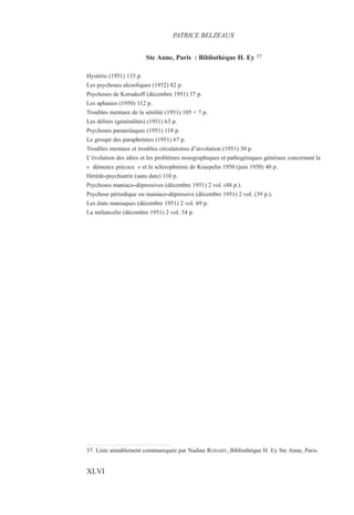 Ste Anne, Paris : Bibliothèque H. Ey 37
Hystérie (1951) 133 p.
Les psychoses alcooliques (1952) 82 p.
Psychoses de Korsakoff (décembre 1951) 37 p.
Les aphasies (1950) 112 p.
Troubles mentaux de la sénilité (1951) 105 + 7 p.
Les délires (généralités) (1951) 63 p.
Psychoses paranoïaques (1951) 118 p.
Le groupe des paraphrénies (1951) 67 p.
Troubles mentaux et troubles circulatoires d’involution (1951) 30 p.
L’évolution des idées et les problèmes nosographiques et pathogéniques généraux concernant la
« démence précoce » et la schizophrénie de Kraepelin 1950 (juin 1950) 40 p.
Hérédo-psychiatrie (sans date) 110 p.
Psychoses maniaco-dépressives (décembre 1951) 2 vol. (48 p.).
Psychose périodique ou maniaco-dépressive (décembre 1951) 2 vol. (39 p.).
Les états maniaques (décembre 1951) 2 vol. 69 p.
La mélancolie (décembre 1951) 2 vol. 54 p.
37. Liste aimablement communiquée par Nadine RODARY, Bibliothèque H. Ey Ste Anne, Paris.
PATRICE BELZEAUX
XLVI
 