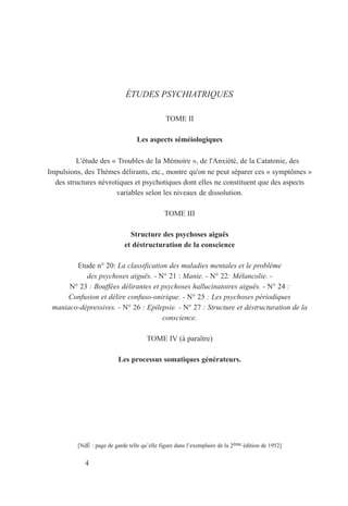 ÉTUDES PSYCHIATRIQUES
TOME II
Les aspects séméiologiques
L'étude des « Troubles de la Mémoire », de l'Anxiété, de la Catatonie, des
Impulsions, des Thèmes délirants, etc., montre qu'on ne peut séparer ces « symptômes »
des structures névrotiques et psychotiques dont elles ne constituent que des aspects
variables selon les niveaux de dissolution.
TOME III
Structure des psychoses aiguës
et déstructuration de la conscience
Etude n° 20: La classification des maladies mentales et le problème
des psychoses aiguës. - N° 21 : Manie. - N° 22: Mélancolie. -
N° 23 : Bouffées délirantes et psychoses hallucinatoires aiguës. - N° 24 :
Confusion et délire confuso-onirique. - N° 25 : Les psychoses périodiques
maniaco-dépressives. - N° 26 : Epilepsie. - N° 27 : Structure et déstructuration de la
conscience.
TOME IV (à paraître)
Les processus somatiques générateurs.
[NdÉ : page de garde telle qu’elle figure dans l’exemplaire de la 2ème édition de 1952]
4
 