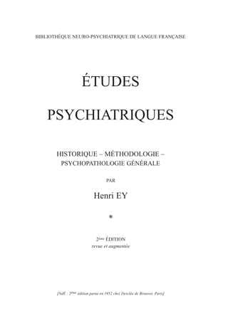 BIBLIOTHÈQUE NEURO-PSYCHIATRIQUE DE LANGUE FRANÇAISE
ÉTUDES
PSYCHIATRIQUES
HISTORIQUE – MÉTHODOLOGIE –
PSYCHOPATHOLOGIE GÉNÉRALE
PAR
Henri EY
*
2ème ÉDITION
revue et augmentée
[NdÉ : 2ème édition parue en 1952 chez Desclée de Brouwer, Paris]
 