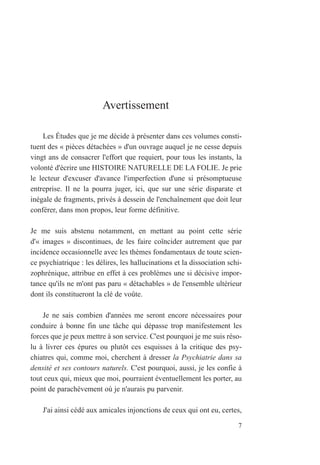 Avertissement
Les Études que je me décide à présenter dans ces volumes consti-
tuent des « pièces détachées » d'un ouvrage auquel je ne cesse depuis
vingt ans de consacrer l'effort que requiert, pour tous les instants, la
volonté d'écrire une HISTOIRE NATURELLE DE LA FOLIE. Je prie
le lecteur d'excuser d'avance l'imperfection d'une si présomptueuse
entreprise. Il ne la pourra juger, ici, que sur une série disparate et
inégale de fragments, privés à dessein de l'enchaînement que doit leur
conférer, dans mon propos, leur forme définitive.
Je me suis abstenu notamment, en mettant au point cette série
d'« images » discontinues, de les faire coïncider autrement que par
incidence occasionnelle avec les thèmes fondamentaux de toute scien-
ce psychiatrique : les délires, les hallucinations et la dissociation schi-
zophrénique, attribue en effet à ces problèmes une si décisive impor-
tance qu'ils ne m'ont pas paru « détachables » de l'ensemble ultérieur
dont ils constitueront la clé de voûte.
Je ne sais combien d'années me seront encore nécessaires pour
conduire à bonne fin une tâche qui dépasse trop manifestement les
forces que je peux mettre à son service. C'est pourquoi je me suis réso-
lu à livrer ces épures ou plutôt ces esquisses à la critique des psy-
chiatres qui, comme moi, cherchent à dresser la Psychiatrie dans sa
densité et ses contours naturels. C'est pourquoi, aussi, je les confie à
tout ceux qui, mieux que moi, pourraient éventuellement les porter, au
point de parachèvement où je n'aurais pu parvenir.
J'ai ainsi cédé aux amicales injonctions de ceux qui ont eu, certes,
7
 