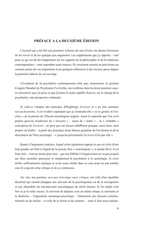 PRÉFACE A LA DEUXIÈME ÉDITION
L'accueil qui a été fait aux premiers volumes de mes Études me donne l'occasion
de les revoir et de les quelque peu augmenter. Les suppléments que j'y apporte – sauf
pour ce qui est du développement sur les rapports de la philosophie et de la médecine
contemporaines – sont cependant assez minces. Ils consistent surtout en précisions sur
certains points de vue importants et en quelques références à des travaux parus depuis
la première édition de cet ouvrage.
L'évolution de la psychiatrie contemporaine telle que, notamment, le premier
Congrès Mondial de Psychiatrie l'a révélée, me confirme dans la stricte position orga-
no-dynamiste que j'ai prise et que j'estime la seule capable d'ouvrir, sur le champ de la
psychiatrie, une perspective ordonnée.
Si celle-ci s'inspire des principes d'Hughlings JACKSON et a pu être nommée
néo-jacksonisme, il est évident cependant que je n'entends être « ni le garant, ni l'es-
clave » de la pensée de l'illustre neurologiste anglais. Aussi le reproche que l'on croit
parfois pouvoir m'adresser de « travestir » – sinon de « trahir » – la « véritable »
conception de JACKSON , ne peut que me laisser indifférent puisque, aussi bien, mon
propos est d'aller – à partir des principes d'une théorie génétiste de l'évolution et de la
dissolution de l'être psychique – « jusqu'où précisément JACKSON n'est pas allé ».
Quant à l'argument contraire, lequel m'est également opposé et qui est celui d'une
trop grande servilité à l'égard de la pensée d'un « neurologiste », si grand fût-il, il est
bien clair – tout au moins pour moi – que ma fidélité à l'organicisme ne va pas jusqu'à
me faire assimiler purement et simplement la psychiatrie à la neurologie. Je crois
m'être suffisamment expliqué et avoir assez milité dans ce sens pour ne pas tomber
sous le coup de cette critique et de ce contresens.
Au vrai, ma position, non pas éclectique mais critique, est celle d'un équilibre
doctrinal qui entend échapper aux naïvetés de la psychogenèse ou de la sociogenèse
et aux absurdités du mécanicisme neurologique du siècle dernier. Je l'ai répété cent
fois et je le redis encore. Il convient de dépaser, tout en même temps, le monisme et
le dualisme – l'opposition somatique-psychique – l'antinomie des facteurs constitu-
tionnels ou de milieu – et celle de la forme et du contenu – mais il faut aussi mainte-
9
 