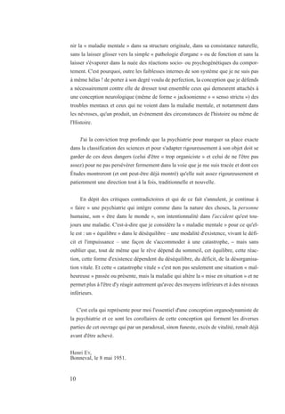 nir la « maladie mentale » dans sa structure originale, dans sa consistance naturelle,
sans la laisser glisser vers la simple « pathologie d'organe » ou de fonction et sans la
laisser s'évaporer dans la nuée des réactions socio- ou psychogénétiques du compor-
tement. C'est pourquoi, outre les faiblesses internes de son système que je ne suis pas
à même hélas ! de porter à son degré voulu de perfection, la conception que je défends
a nécessairement contre elle de dresser tout ensemble ceux qui demeurent attachés à
une conception neurologique (même de forme « jacksonienne » « senso strictu ») des
troubles mentaux et ceux qui ne voient dans la maladie mentale, et notamment dans
les névroses, qu'un produit, un événement des circonstances de l'histoire ou même de
l'Histoire.
J'ai la conviction trop profonde que la psychiatrie pour marquer sa place exacte
dans la classification des sciences et pour s'adapter rigoureusement à son objet doit se
garder de ces deux dangers (celui d'être « trop organiciste » et celui de ne l'être pas
assez) pour ne pas persévérer fermement dans la voie que je me suis tracée et dont ces
Études montreront (et ont peut-être déjà montré) qu'elle suit assez rigoureusement et
patiemment une direction tout à la fois, traditionnelle et nouvelle.
En dépit des critiques contradictoires et qui de ce fait s'annulent, je continue à
« faire » une psychiatrie qui intègre comme dans la nature des choses, la personne
humaine, son « être dans le monde », son intentionnalité dans l'accident qu'est tou-
jours une maladie. C'est-à-dire que je considère la « maladie mentale » pour ce qu'el-
le est : un « équilibre » dans le déséquilibre – une modalité d'existence, vivant le défi-
cit et l'impuissance – une façon de s'accommoder à une catastrophe, – mais sans
oublier que, tout de même que le rêve dépend du sommeil, cet équilibre, cette réac-
tion, cette forme d'existence dépendent du déséquilibre, du déficit, de la désorganisa-
tion vitale. Et cette « catastrophe vitale » c'est non pas seulement une situation « mal-
heureuse » passée ou présente, mais la maladie qui altère la « mise en situation » et ne
permet plus à l'être d'y réagir autrement qu'avec des moyens inférieurs et à des niveaux
inférieurs.
C'est cela qui représente pour moi l'essentiel d'une conception organodynamiste de
la psychiatrie et ce sont les corollaires de cette conception qui forment les diverses
parties de cet ouvrage qui par un paradoxal, sinon funeste, excès de vitalité, renaît déjà
avant d'être achevé.
Henri EY,
Bonneval, le 8 mai 1951.
10
 