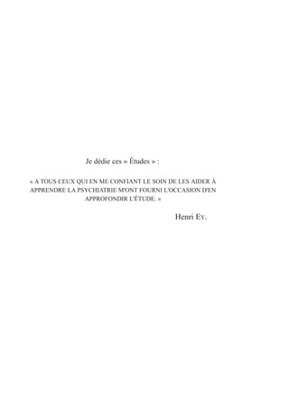 Je dédie ces « Études » :
« A TOUS CEUX QUI EN ME CONFIANT LE SOIN DE LES AIDER À
APPRENDRE LA PSYCHIATRIE M'ONT FOURNI L'OCCASION D'EN
APPROFONDIR L'ÉTUDE. »
Henri EY.
 