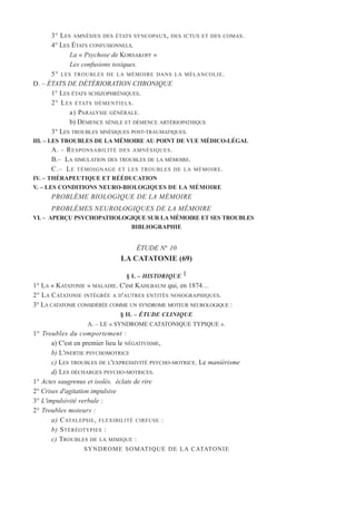 3° LES AMNÉSIES DES ÉTATS SYNCOPAUX, DES ICTUS ET DES COMAS.
4° LES ÉTATS CONFUSIONNELS.
La « Psychose de KORSAKOFF »
Les confusions toxiques.
5° LES TROUBLES DE LA MÉMOIRE DANS LA MÉLANCOLIE.
D. – ÉTATS DE DÉTÉRIORATION CHRONIQUE
1° LES ÉTATS SCHIZOPHRÉNIQUES.
2° LES ÉTATS DÉMENTIELS.
a) PARALYSIE GÉNÉRALE.
b) DÉMENCE SÉNILE ET DÉMENCE ARTÉRIOPATHIQUE
3° LES TROUBLES MNÉSIQUES POST-TRAUMATIQUES.
III. – LES TROUBLES DE LA MÉMOIRE AU POINT DE VUE MÉDICO-LÉGAL
A. – RESPONSABILITÉ DES AMNÉSIQUES.
B.– LA SIMULATION DES TROUBLES DE LA MÉMOIRE.
C.– LE TÉMOIGNAGE ET LES TROUBLES DE LA MÉMOIRE.
IV. – THÉRAPEUTIQUE ET RÉÉDUCATION
V. – LES CONDITIONS NEURO-BIOLOGIQUES DE LA MÉMOIRE
PROBLÈME BIOLOGIQUE DE LA MÉMOIRE
PROBLÈMES NEUROLOGIQUES DE LA MÉMOIRE
VI. – APERÇU PSYCHOPATHOLOGIQUE SUR LA MÉMOIRE ET SES TROUBLES
BIBLIOGRAPHIE
ÉTUDE N° 10
LA CATATONIE (69)
§ I. – HISTORIQUE 1
1° LA « KATATONIE » MALADIE. C'est KAHLBAUM qui, en 1874…
2° LA CATATONIE INTÉGRÉE A D'AUTRES ENTITÉS NOSOGRAPHIQUES.
3° LA CATATONIE CONSIDÉRÉE COMME UN SYNDROME MOTEUR NEUROLOGIQUE :
§ II. – ÉTUDE CLINIQUE
A. – LE « SYNDROME CATATONIQUE TYPIQUE ».
1° Troubles du comportement :
a) C'est en premier lieu le NÉGATIVISME,
b) L'INERTIE PSYCHOMOTRICE
c) LES TROUBLES DE L'EXPRESSIVITÉ PSYCHO-MOTRICE. Le maniérisme
d) LES DÉCHARGES PSYCHO-MOTRICES.
1° Actes saugrenus et isolés. éclats de rire
2° Crises d'agitation impulsive
3° L'impulsivité verbale :
2° Troubles moteurs :
a) CATALEPSIE, FLEXIBILITÉ CIREUSE :
b) STÉRÉOTYPIES :
c) TROUBLES DE LA MIMIQUE :
SYNDROME SOMATIQUE DE LA CATATONIE
 