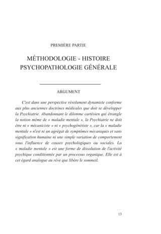 PREMIÈRE PARTIE
MÉTHODOLOGIE - HISTOIRE
PSYCHOPATHOLOGIE GÉNÉRALE
ARGUMENT
C'est dans une perspective résolument dynamiste conforme
aux plus anciennes doctrines médicales que doit se développer
la Psychiatrie. Abandonnant le dilemme cartésien qui étrangle
la notion même de « maladie mentale », la Psychiatrie ne doit
être ni « mécaniciste » ni « psychogénétiste », car la « maladie
mentale » n'est ni un agrégat de symptômes mécaniques et sans
signification humaine ni une simple variation de comportement
sous l'influence de causes psychologiques ou sociales. La
« maladie mentale » est une forme de dissolution de l'activité
psychique conditionnée par un processus organique. Elle est à
cet égard analogue au rêve que libère le sommeil.
13
 