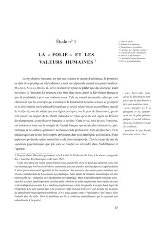 Étude n° 1
LA « FOLIE » ET LES
VALEURS HUMAINES 1
La psychiatrie française, en tant que science et œuvre d'assistance, la première
en date et en prestige au siècle dernier, a subi un crépuscule auquel nos grands maîtres:
MAGNAN, SÉGLAS, RÉGIS, G. de CLÉRAMBAULT (pour ne parler que des disparus) n'ont
pas réussi à l'arracher. Et pourtant c'est bien chez nous, après la Révolution française
que la psychiatrie a pris son moderne essor. Cela ne saurait surprendre celui qui voit
clairement que les concepts qui constituent le fondement de notre science se groupent
et se déterminent sur le plan philosophique et social relativement au problème crucial
de la liberté, tout de même que ses règles pratiques, sur le plan de l'assistance, gravi-
tent autour du respect de la liberté individuelle. Quoi qu'il en soit, après un brillant
développement, la psychiatrie française a décliné. Cette crise, hors de nos frontières,
est volontiers mise sur le compte de l'esprit français qui serait plus rationaliste, géo-
métrique et de surface, qu'intuitif, de finesse et de profondeur. Rien de plus faux. Et le
malaise que tant de nos bons esprits éprouvent chez nous témoigne, au contraire, d'une
aspiration profonde restée insatisfaite et de dons inemployés. C'est le secret de tant de
vocations psychiatriques que j'ai vues se rompre ou s'éteindre dans l'indifférence et
l'apathie.
1. Reprise d'une allocution prononcée à la Faculté de Médecine de Paris à la séance inaugurale
des « Journées Psychiatriques » de mars 1945.
Cette allocution est restée naturellement sans grand effet et on ne peut que déplorer, sans trop
s'en étonner, que les Pouvoirs Publics continuent à ne pas prendre, sauf quelques exceptions (dont
il m'est particulièrement agréable de les remercier) les mesures nécessaires pour satisfaire aux
besoins grandissants de l'assistance psychiatrique. Sans doute la situation économique est-elle
responsable de l'indigence de l'équipement psychiatrique. Mais l'encombrement toujours crois-
sant des services rend impérieux et inéluctable le besoin de créer un puissant mouvement de cure
et de réadaptation sociale. La « machine psychiatrique » doit être portée à un plus haut degré de
rendement. Elle doit tourner plus vite et mieux et elle a besoin d'être servie et dirigée par un corps
de spécialistes beaucoup plus nombreux. Il n'y a que quatre cents « Psychiatres » en France. Il en
faudrait plus de mille. Tout le problème est là, à condition naturellement que la quantité soit
subordonnée à la qualité.
...c'est bien chez nous,
après la Révolution fran-
çaise que la psychiatrie a
pris son moderne essor...
...ces concepts […] se
groupent et se détermi-
nent sur le plan philoso-
phique et social relative-
ment au problème crucial
de la liberté...
...pourtant la psychiatrie
française est en crise...
15
1. Folie et valeurs.
2. Rythme de la médecine.
3. Mécanicisme et psychiatrie.
4. La notion de « maladie mentale ».
5. La doctrine de De Clérambault.
6. Freud et la psychanalyse.
7. Conception Organo-dynamiste.
8. Rêve et psychopathologie.
 