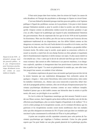 16
Depuis la loi de 1838 ... le
désintérêt presque total
des pouvoirs publics... et
le peu d'empressement
pour l'assistance psychia-
trique décidément recon-
nue comme un assez
médiocre tremplin...
Il faut saisir jusque dans leurs racines, dans les erreurs de l'esprit, les causes de
cette décadence où l'énergie des psychiatres se décourage et s'épuise en circuit fermé.
C'est tout d'abord le désintérêt presque total des pouvoirs publics et de l'opinion
publique à l'égard des problèmes sociaux de la psychiatrie. Cela peut et doit étonner
puisque l'aliénation mentale a, pour la société et dans la société, une telle résonance
qu'elle s'impose comme un phénomène médico-social de première grandeur et que
c'est, en effet, l'aspect de la pathologie qui requiert le plus immédiatement l'attention
des gouvernements. Rien de surprenant dès lors que la loi de 1838 ait été la première
loi d'assistance. Mais une fois défini, par elle (ou tout au moins par l'exercice devenu
rapidement traditionnel de ses dispositions), une fois défini l'aliéné comme un être
dangereux et à interner, une fois créé l'asile destiné à le recueillir et à le traiter, une fois
la part du feu faite, une fois « tuée la marionnette », le problème a pu paraître défini-
tivement résolu. Du même coup la société, ayant apaisé sa conscience collective et
assuré sa sécurité, a rejeté hors de son champ d'action ces êtres gênants et inquiétants
dont le bourdonnement importun et stérile menace son repos. Et plus aucun intérêt ne
s'est attaché aux « fous » autre que le devoir de subvenir tant bien que mal à leur oné-
reuse existence. Qui oserait en effet s'intéresser à ces pauvres machines, à ces dange-
reux explosifs, opiniâtres si étrangement dans leur persévérance à persister dans leur
être et parfois leur lignée ? La mort est généralement le remède que, sans aller toute-
fois jusqu'à leur assurer, on souhaite à leur infortune.
Si certaines expériences du passé nous ont montré quel parti pouvait être tiré de
la misère humaine par une exploitation démagogique bien orchestrée autour de
quelques « slogans » : lutte contre l'alcoolisme, lutte contre la tuberculose, lutte contre
les maladies vénériennes, etc., thèmes sans cesse renouvelés et peut-être, hélas! éter-
nels de la propagande politico-sanitaire, elles ont révélé peu d'empressement pour l'as-
sistance psychiatrique décidément reconnue comme un assez médiocre tremplin.
Faudrait-il penser que se doit établir comme une hiérarchie dans la misère et qu'elle
aurait, elle aussi, ses privilégiés et ses sacrifiés ?
Si c'est le critère de l'importance numérique qui doit mesurer l'intérêt à accor-
der aux fléaux sociaux, faut-il rappeler qu'un demi-million de familles sont, du fait des
affections psychopathiques, plus ou moins frappées d'inquiétude et de malheur ? Et si
c'est le critère pratique de la récupération sociale, est-il si éclatant d'évidence que les
guérisons et les récupérations sociales soient moins nombreuses chez nos malades
(chez qui elles atteignent un minimum de 30 à 35 pour cent) que dans ces maladies qui
suscitent le plus constamment la sollicitude de l'État et la pitié publique ?
A peine une exception est-elle cependant consentie pour cette portion de l'as-
sistance psychiatrique qui s'applique à l'enfance anormale. Certes les plus grands
espoirs que l'on peut fonder sur une plus grande plasticité de la pathologie psychia-
ÉTUDE N°1
 
