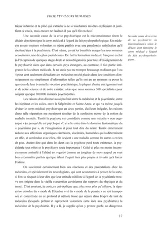 17
Seconde cause de la crise
de la psychiatrie: la
méconnaissance sinon le
dédain dont témoigne le
corps médical à l'égard
du fait psychopatholo-
gique...
trique infantile et la pitié qui s'attache à de si touchantes misères expliquent et justi-
fient ce choix, mais encore ne faudrait-il pas qu'il fût exclusif.
Une seconde cause de la crise psychiatrique est la méconnaissance sinon le
dédain dont témoigne le corps médical à l'égard du fait psychopathologique. Un méde-
cin assure toujours volontiers et même parfois avec une paradoxale satisfaction qu'il
n'entend rien à la psychiatrie. C'est même, parmi les banalités auxquelles nous sommes
accoutumés, une des plus quotidiennes. De fait la formation médicale française exclut
(à l'exception de quelques stages brefs et non obligatoires pour tous) l'enseignement de
la psychiatrie alors que dans certains pays étrangers, au contraire, il fait partie inté-
grante de la culture médicale. Je ne crois pas me tromper beaucoup en disant que 3 ou
4 pour cent seulement d'étudiants en médecine ont été placés dans des conditions d'en-
seignement ou simplement d'information telles qu'ils ont pu un moment se poser la
question de leur éventuelle vocation psychiatrique, la plupart d'entre eux ignorant tout
et de notre science et de notre carrière, alors que nous sommes 300 spécialistes pour
soigner quelque 300.000 malades psychopathes.
Les raisons d'un divorce aussi profond entre la médecine et la psychiatrie, entre
les hôpitaux et les asiles, entre la Salpétrière et Sainte-Anne, et qui va même jusqu'à
diviser le corps médical psychiatrique en deux parties, d'ailleurs inégales, les raisons
d'une telle séparation me paraissent résulter de la confusion même de la notion de
maladie mentale. Tantôt la psychose est considérée comme une maladie « non orga-
nique » (« puisqu'elle est psychique »!) et elle entre dans le domaine fantomatique du
« psychisme pur », de l'imagination et pour tout dire du néant. Tantôt entièrement
réduite aux affections organiques cérébrales, viscérales, humorales qui la déterminent
en effet, et confondue avec elles, elle devient « une maladie comme les autres » et rien
de plus. Autant dire que dans les deux cas la psychose perd toute existence, la psy-
chiatrie tout objet et le psychiatre toute importance ! Celui-ci plus ou moins incons-
ciemment assimilé à l'aliéné est regardé comme un jongleur de mots auquel on veut
bien reconnaître parfois quelque talent d'esprit bien plus propre à divertir qu'à forcer
l'estime.
On susciterait certainement bien des réactions et des protestations chez les
médecins, et spécialement les neurologistes, qui sont accoutumés à penser de la sorte,
si l'on se risquait à leur dire que leur attitude nihiliste à l'égard de la psychiatrie trou-
ve son origine dans la vieille conception cartésienne des rapports du physique et du
moral. C'est pourtant, je crois, ce qui explique que, chez nous plus qu'ailleurs, la sépa-
ration absolue du « mode de l'étendue » et du « mode de la pensée » se soit transpo-
sée et concrétisée en ce profond et néfaste fossé qui sépare dans l'esprit de tant de
médecins (lesquels prêtent et reprochent volontiers cette idée aux psychiatres) la
médecine de la psychiatrie. Il y a là, je supplie qu'on y prenne garde, un dangereux
FOLIE ET VALEURS HUMAINES
 
