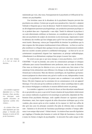 18
...Ce qui nous manque,
[…] c'est un corps de
doctrine...
…Les remèdes à apporter
dépendent de […] l'éla-
boration d'une psychia-
trie théorique, seule
capable d'assumer un
vigoureux système d'as-
sistance…
...la création d'une nou-
velle législation qui s'ap-
plique à l'étendue plus
humaine et variée de l'ob-
jet de l'assistance...
malentendu qui vicie, chez nous, l'enseignement de la psychiatrie et l'efficacité de l'as-
sistance aux psychopathes.
Une troisième cause de la décadence de la psychiatrie française provient des
psychiatres eux-mêmes. Certains par un goût assez paradoxal du « hara-kiri » adoptent
l'attitude si fréquente que je viens de dénoncer. Tantôt ils traitent les psychoses comme
un développement purement psychogénétique, une production purement psychique et
ils se perdent dans une « logomachie » sans objet. Tantôt ils réduisent la psychose à
ses seuls déterminants cérébraux ou humoraux, ne considèrent qu'eux et se réfugient
dans une psychiatrie du scalpel, du microtome ou du microscope, impuissante à saisir
la substance des troubles qui leur échappe parce qu'ils l'ont eux-mêmes systématique-
ment écartée. Beaucoup, vaincus par l'impossibilité de dominer les problèmes que la
dure exigence des faits propose insidieusement à leurs réflexions – ou bien (ce sont les
plus nombreux) se réfugient dans quelques travaux spéciaux minutieusement conduits
dont nos sociétés savantes portent le confidentiel témoignage – ou bien (et le cas est
certainement exceptionnel) érigeant leur impuissance en principe méthodologique,
s'abandonnent à un dilettantisme sceptique bien propre à assurer leur repos.
Ne serait-ce pas que ce qui nous manque, à nous psychiatres, c'est LA PSY-
CHIATRIE ? Et par là j'entends, non certes les connaissances pratiques et cliniques
suffisantes pour exercer honorablement notre profession, mais un corps de doctrine.
Chez nous on n'aime pas les théories et on a, en un certain sens, bien raison si l'on
entend par là des abstractions sans référence à la clinique ou des dogmes qui ne souf-
friraient pas la discussion. Mais des théories scientifiques, des hypothèses qui harmo-
nisent et préparent les observations sont, qu'on le veuille ou non, indispensables à toute
science et la psychiatrie ne saurait s'en passer sans se condamner à son actuelle fai-
blesse. Elle doit s'imposer par la consistance de ses connaissances et de son appareil
théorique. C'est cela seul qui lui conférera sa décisive valeur scientifique dans le cadre
des sciences biologiques et médicales et assurera définitivement son prestige.
Les remèdes à apporter à un tel état de choses ou bien découlent naturellement
de ce qui précède ou, pour ce qui est de l'exacte situation de la psychiatrie relativement
aux sciences médicales en général et à la neurologie en particulier, dépendent de l'éla-
boration d'une psychiatrie théorique, seule capable d'assurer un vigoureux système
d'assistance, mais, leur exposé exigerait de telles discussions techniques que je m'en
voudrais, plus encore qu'on ne m'en voudrait, de les exposer ici. Qu'il me suffise de
dire qu'à mes yeux les principes essentiels d'un plan de réformes dans ce domaine
sont : l'aération et la diversité de l'assistance psychiatrique arrachée à l'unique adhé-
rence à son unique objet actuel : l'aliéné interné - la création d'une nouvelle législation
qui s'applique à l'étendue plus humaine et variée de l'objet de l'assistance, c'est-à-dire
à toutes les formes et degrés de psychopathie - la nécessité d'un cadre unique et hié-
ÉTUDE N°1
 