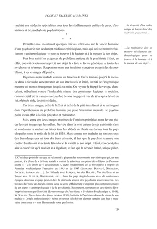 rarchisé des médecins spécialistes pour tous les établissements publics de cures, d'as-
sistance et de prophylaxie psychiatriques.
*
* *
Permettez-moi maintenant quelques brèves réflexions sur la valeur humaine
d'une psychiatrie non seulement médicale et biologique, mais qui doit se montrer réso-
lument « anthropologique l
» pour se trouver à la hauteur et à la mesure de son objet.
Pour bien saisir les exigences du problème pratique de la psychiatrie il faut, en
effet, que soit exactement apprécié son objet la « folie », forme générique de toutes les
psychoses et névroses. Rapportons-nous aux intuitions concrètes essentielles du pro-
blème, à ses « images d'Épinal ».
Regardons notre malade, comme un faisceau de forces tendues jusqu'à la mena-
ce dans la farouche concentration de son être hostile et irrité, investi de l'énigmatique
meurtre qui monte étrangement jusqu'à sa main. Ou voyons-le frappé de vertige, chan-
celant, trébuchant contre l'implacable réseau des contraintes logiques et sociales,
comme captif de la transparence perdue de son langage et ivre du rêve qui a éclaté en
lui, plein de vide, décimé et déchu.
Ces deux images, celle de l'effroi et celle de la pitié interfèrent et se mélangent
dans l'appréhension du problème humain que pose l'aliénation mentale. Le psycho-
pathe est en effet à la fois pitoyable et redoutable.
Mais, entre ces deux images extrêmes de l'intuition primitive, nous devons pla-
cer les cent images qui les mêlent. Ne voir dans la série qu'une de ces extrémités c'est
se condamner à vouloir ou laisser tous les aliénés en liberté ou écraser tous les psy-
chopathes sous le poids de la loi de 1838. Mais comme nos malades ne sont pas tous
des êtres dangereux ni tous des êtres déments, il faut que la psychiatrie assure son
contact bienfaisant avec toute l'étendue et la variété de son objet. Il faut, et ceci est plus
aisé à concevoir qu'à réaliser et à légaliser, il faut que le service fermé, unique pièce,
1. C'est de ce point de vue que se réclament la plupart des mouvements psychiatriques qui, un peu
partout, à la phase de « défense sociale » tentent de substituer une phase de « défense de l'homme
aliéné ». - Cet effort de « désaliénation », tâche fondamentale de la psychiatrie, a inspiré les
Journées psychiatriques Françaises de 1945 et de 1947 (BERNARD, BONNAFÉ, DAUMEZON,
FOUQUET, SIVADON, etc ... ). En Hollande avec RUMQUE, Van den HOLSTET, Van den BERG et en
Suisse avec BLEULER, BINSWANGER, etc..., dans les pays Anglo-Saxons avec de nombreuses
équipes, dans tous les pays peut-on dire, le vieil asile s'ouvre et le psychiatre s'ouvre avec lui. Les
travaux de l'école de Zurich comme ceux de celle d'Heidelberg s'inspirent plus nettement encore
de cet aspect « anthropologique » de la psychiatrie. Récemment, reprenant un des thèmes déve-
loppés chez nous par BONNAFÉ (Le personnage du Psychiatre, « Evolution Psychiatrique », 1948),
W. SCHULTE (Fortschritte der Neuro, octobre 1950) étudiait « le Psychiatre devant le miroir de son
malade ». De tels enthousiasmes - même et surtout s'ils doivent alarmer certains dans leur « mau-
vaise conscience » - sont l'honneur de notre profession.
FOLIE ET VALEURS HUMAINES
…la nécessité d'un cadre
unique et hiérarchisé des
médecins spécialistes…
…La psychiatrie doit se
montrer résolument an-
thropologique pour se
trouver à la hauteur et à
la mesure de son objet…
19
 