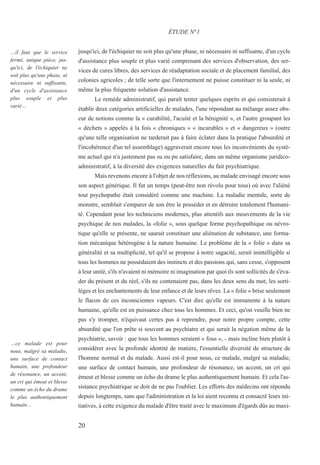 20
…il faut que le service
fermé, unique pièce, jus-
qu'ici, de l'échiquier ne
soit plus qu'une phase, ni
nécessaire ni suffisante,
d'un cycle d'assistance
plus souple et plus
varié…
…ce malade est pour
nous, malgré sa maladie,
une surface de contact
humain, une profondeur
de résonance, un accent,
un cri qui émeut et blesse
comme un écho du drame
le plus authentiquement
humain…
jusqu'ici, de l'échiquier ne soit plus qu'une phase, ni nécessaire ni suffisante, d'un cycle
d'assistance plus souple et plus varié comprenant des services d'observation, des ser-
vices de cures libres, des services de réadaptation sociale et de placement familial, des
colonies agricoles ; de telle sorte que l'internement ne puisse constituer ni la seule, ni
même la plus fréquente solution d'assistance.
Le remède administratif, qui paraît tenter quelques esprits et qui consisterait à
établir deux catégories artificielles de malades, l'une répondant au mélange assez obs-
cur de notions comme la « curabilité, l'acuité et la bénignité », et l'autre groupant les
« déchets » appelés à la fois « chroniques » « incurables » et « dangereux » (outre
qu'une telle organisation ne tarderait pas à faire éclater dans la pratique l'absurdité et
l'incohérence d'un tel assemblage) aggraverait encore tous les inconvénients du systè-
me actuel qui n'a justement pas su ou pu satisfaire, dans un même organisme juridico-
administratif, à la diversité des exigences naturelles du fait psychiatrique.
Mais revenons encore à l'objet de nos réflexions, au malade envisagé encore sous
son aspect générique. Il fut un temps (peut-être non révolu pour tous) où avec l'aliéné
tout psychopathe était considéré comme une machine. La maladie mentale, sorte de
monstre, semblait s'emparer de son être le posséder et en détruire totalement l'humani-
té. Cependant pour les techniciens modernes, plus attentifs aux mouvements de la vie
psychique de nos malades, la «folie », sous quelque forme psychopathique ou névro-
tique qu'elle se présente, ne saurait constituer une aliénation de substance, une forma-
tion mécanique hétérogène à la nature humaine. Le problème de la « folie » dans sa
généralité et sa multiplicité, tel qu'il se propose à notre sagacité, serait inintelligible si
tous les hommes ne possédaient des instincts et des passions qui, sans cesse, s'opposent
à leur unité, s'ils n'avaient ni mémoire ni imagination par quoi ils sont sollicités de s'éva-
der du présent et du réel, s'ils ne contenaient pas, dans les deux sens du mot, les sorti-
lèges et les enchantements de leur enfance et de leurs rêves. La « folie » brise seulement
le flacon de ces inconscientes vapeurs. C'est dire qu'elle est immanente à la nature
humaine, qu'elle est en puissance chez tous les hommes. Et ceci, qu'on veuille bien ne
pas s'y tromper, n'équivaut certes pas à reprendre, pour notre propre compte, cette
absurdité que l'on prête si souvent au psychiatre et qui serait la négation même de la
psychiatrie, savoir : que tous les hommes seraient « fous », - mais incline bien plutôt à
considérer avec la profonde identité de matière, l'essentielle diversité de structure de
l'homme normal et du malade. Aussi est-il pour nous, ce malade, malgré sa maladie,
une surface de contact humain, une profondeur de résonance, un accent, un cri qui
émeut et blesse comme un écho du drame le plus authentiquement humain. Et cela l'as-
sistance psychiatrique se doit de ne pas l'oublier. Les efforts des médecins ont répondu
depuis longtemps, sans que l'administration et la loi aient reconnu et consacré leurs ini-
tiatives, à cette exigence du malade d'être traité avec le maximum d'égards dûs au maxi-
ÉTUDE N°1
 